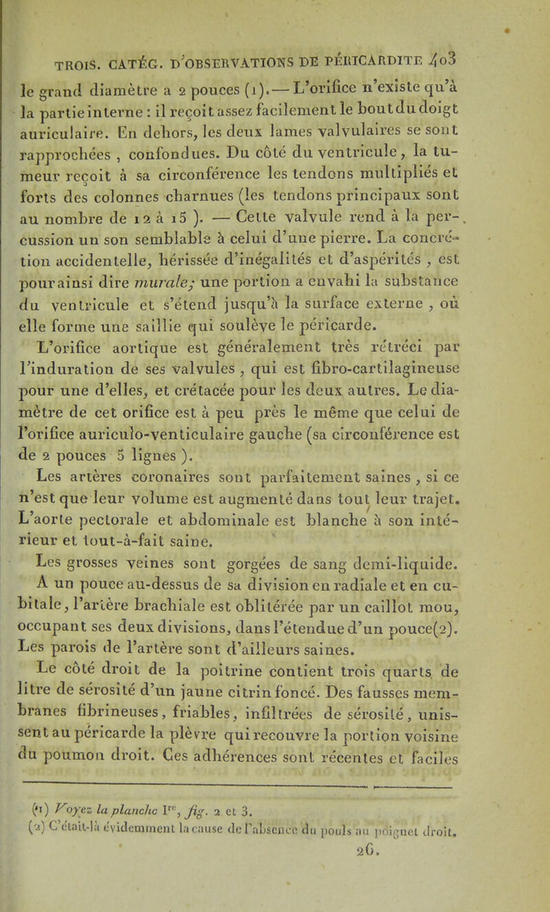 le grand diamètre a 2 pouces (1). —L'orifice n'existe qu'à la partie interne : il reçoit assez facilement le boutdu doigt auriculaire. En dehors, les deux lames valvulaires se son t rapprochées , confondues. Du côté du ventricule, la tu- meur reçoit à sa circonférence les tendons multipliés et forts des colonnes charnues (les tendons principaux sont au nombre de 12 à i5 ). — Cette valvule rend à la per- cussion un son semblable à celui d'une pierre. La concré - tion accidentelle, hérissée d'inégalités et d'aspérités , est pour ainsi dire murale; une portion a envahi la substance du ventricule et s'étend jusqu'à la surface externe , où elle forme une saillie qui soulève le péricarde. L'orifice aortique est généralement très rétréci par l'induration de ses valvules , qui est fîbro-cartilagineuse pour une d'elles, et crétacée pour les deux autres. Le dia- mètre de cet orifice est à peu près le même que celui de l'orifice auricuîo-venticulaire gauche (sa circonférence est de 2 pouces 5 lignes ). Les artères coronaires sont parfaitement saines , si ce n'est que leur volume est augmenté dans tout leur trajet. L'aorte pectorale et abdominale est blanche à son inté- rieur et tout-à-fait saine. Les grosses veines sont gorgées de sang demi-liquide. A un pouce au-dessus de sa division en radiale et en cu- bitale, l'artère brachiale est oblitérée par un caillot mou, occupant ses deux divisions, dans l'étendue d'un pouce(2). Les parois de l'artère sont d'ailleurs saines. Le côté droit de la poitrine contient trois quarts, de litre de sérosité d'un jaune citrinfoncé. Des fausses mem- branes fibrineuses, friables, infiltrées de sérosité, unis- sent au péricarde la plèvre qui recouvre la portion voisine du poumon droit. Ces adhérences sont récentes et faciles (»i) Voyez la planche P*, j%. 2 et 3. (y) C'était-là évidemment la cause de l'absence du pouls au poignet droit. 2G.