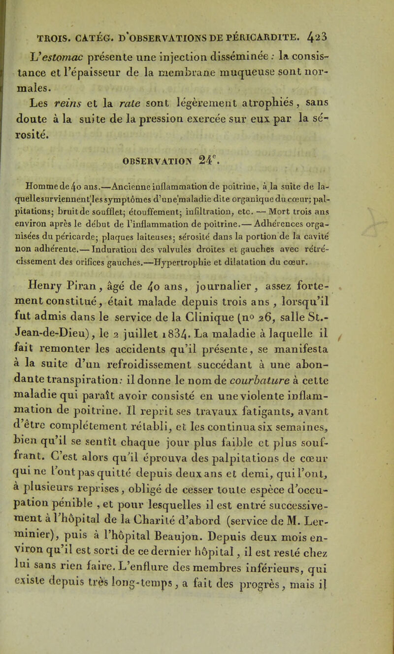 L'estomac présente une injection disséminée : la consis- tance et l'épaisseur de la membrane muqueuse sont nor- males. Les reins et la rate sont légèrement atrophiés, sans doute à la suite de la pression exercée sur eux par la sé- rosité. OBSERVATION 24°. Homme de 4o ans.—Ancienne inflammation de poitrine, à la suite de la- quellesurviennent^les symptômes d'une'maladie dite organique du cœur; pal- pitations; bruit de soufflet; étouffement; infiltration, etc. — Mort trois ans environ après le de'but de l'inflammation de poitrine.— Adhérences orga- nisées du péricarde; plaques laiteuses; se'rosité dans la portion de la cavité non adhérente.— Induration des valvules droites et gauches avec rétré- cissement des orifices gauches.—Hypertrophie et dilatation du cœur. Henry Piran, âgé de 4o ans, journalier, assez forte- ment constitué, était malade depuis trois ans , lorsqu'il fut admis dans le service de la Clinique (n° 26, salle St.- Jean-de-Dieu), le 2 juillet i834« La maladie à laquelle il fait remonter les accidents qu'il présente , se manifesta à la suite d'un refroidissement succédant à une abon- dante transpiration: il donne le nom de courbature à cette maladie qui paraît avoir consisté en une violente inflam- mation de poitrine. Il reprit ses travaux fatigants, avant d'être complètement rétabli, et les continua six semaines, bien qu'il se sentît chaque jour plus faible et plus souf- frant. C'est alors qu'il éprouva des palpitations de cœur qui ne l'ont pas quitte depuis deux ans et demi, qui l'ont, à plusieurs reprises, obligé de cesser toute espèce d'occu- pation pénible , et pour lesquelles il est entré successive- ment à l'hôpital de la Charité d'abord (service de M. Ler- minier), puis à l'hôpital Beaujon. Depuis deux mois en- viron qu'il est sorti de ce dernier hôpital, il est resté chez lui sans rien faire. L'enflure des membres inférieurs, qui existe depuis très long-temps, a fait des progrès, mais il