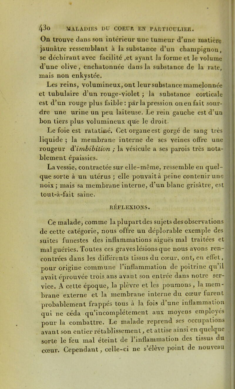 On trouve clans son intérieur une tumeur d'une matière jaunâtre ressemblant a la substance d'un champignon, se déchirant avec facilité ,et ayant la forme et le volume d'une olive, enchatonnée dans la substance de la rate, mais non enkyste'e. Les reins, volumineux, ont leur substance mamelonnée et tubulaire d'un rouge-violet ; la substance corticale est d'un rouge plus faible : par la pression on en fait sour- dre une urine un peu laiteuse. Le rein gauche est d'un bon tiers plus volumineux que le droit. Le foie est ratatiné. Cet organe est gorgé de sang très liquide ; la membrane interne de ses veines offre une rougeur d'imbibilion ; la vésicule a ses parois très nota- blement épaissies. La vessie, contractée sur elle-même, ressemble en quel- que sorte à un utérus ; elle pouvait à peine contenir une noix ; mais sa membrane interne, d'un blanc grisâtre, est tout-à-fait saine. RÉFLEXIONS. Ce malade, comme la plupart des sujets des observations de cette catégorie, nous offre un déplorable exemple des suites funestes des inflammations aiguës mal traitées et mal guéries. Toutes ces graves lésions que nous avons ren- contrées dans les différents tissus du coeur, ont, en effet, pour origine commune l'inflammation de poitrine qu'il avait éprouvée trois ans avant son entrée dans notre ser- vice. A cette époque, la plèvre et les poumons , la mem- brane externe et la membrane interne du cœur furent probablement frappés tous à la fois d'une inflammation qui ne céda qu'incomplètement aux moyens employés pour la combattre. Le malade reprend ses occupations avant son entier rétablissement, et attise ainsi en quelque sorte le feu mal éteint de l'inflammation des tissus du cœur. Cependant, celle-ci ne s'élève point de nouveau