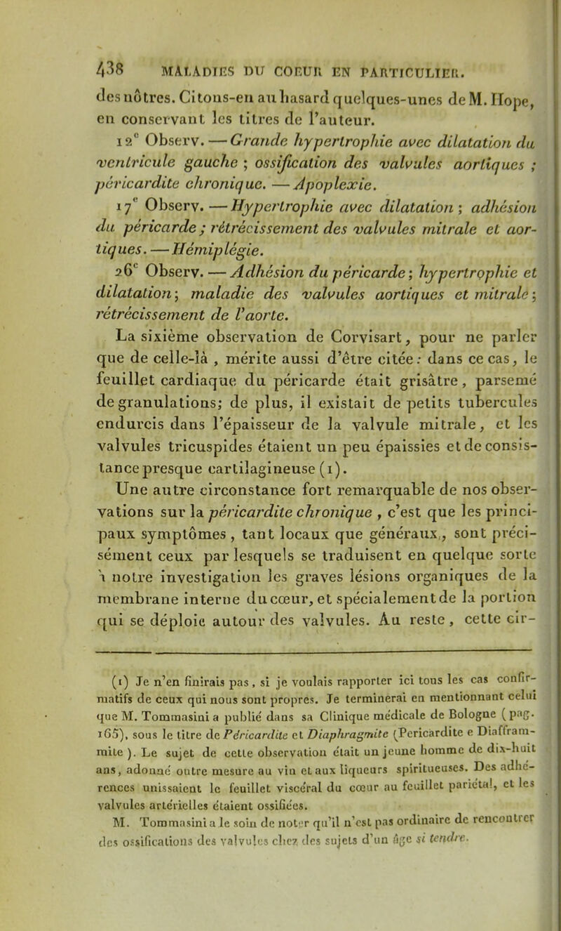 des nôtres. Citons-en au hasard quelques-unes de M. Ilope, en conservant les titres de l'auteur. 12° Observ.—Grande hypertrophie avec dilatation du ventricule gauche ; ossification des valvules aorliques ; péricardite chronique. —Apoplexie. iy' Observ.—Hypertrophie avec dilatation; adhésion du péricarde ; rétrécissement des valvules milralc et aor- tiques. —Hémiplégie. ?6'' Observ. —Adhésion du péricarde; hypertrophie et dilatation; maladie des valvules aortiques etmitralé', rétrécissement de Vaorte. La sixième observation de Corvisart, pour ne parler que de celle-ià , mérite aussi d'être citée: dans ce cas, le feuillet cardiaque du péricarde était grisâtre, parsemé de granulations; de plus, il existait de petits tubercules endurcis dans l'épaisseur de la valvule mitrale, et les A^alvules tricuspides étaient un peu épaissies et de consis- tance presque cartilagineuse (i). Une autre circonstance fort remarquable de nos obser- vations sur la péricardite chronique , c'est que les princi- paux symptômes , tant locaux que généraux,, sont préci- sément ceux par lesquels se traduisent en quelque sorte y notre investigation les graves lésions organiques de la membrane interne du cœur, et spécialement de la portion qui se déploie autour des valvules. Au reste, cette cir- (i) Je n'en finirais pas, si je voulais rapporter ici tous les cas confir- matifs de ceux qui nous sont propres. Je terminerai en mentionnant celui que M. Tommasini a publie dans sa Clinique médicale de Bologne (paç. i65), sous le litre de Péricardite et Diaphragmite (Péricardite e Diaffram- mile ). Le sujet de cette observation e'tait un jeune homme de dix-huit ans, adonne outre mesure au vin et aux liqueurs spiritueuses. Des adhé- rences unissaient le feuillet visce'ral du cœur au feuillet pariétal, et les valvules artérielles étaient ossiGées. M. Tommasini a le soin de noter qu'il n'est pas ordinaire de rencontrer des ossifications des valvules citez des sujets d'un lîjjc si tendre.