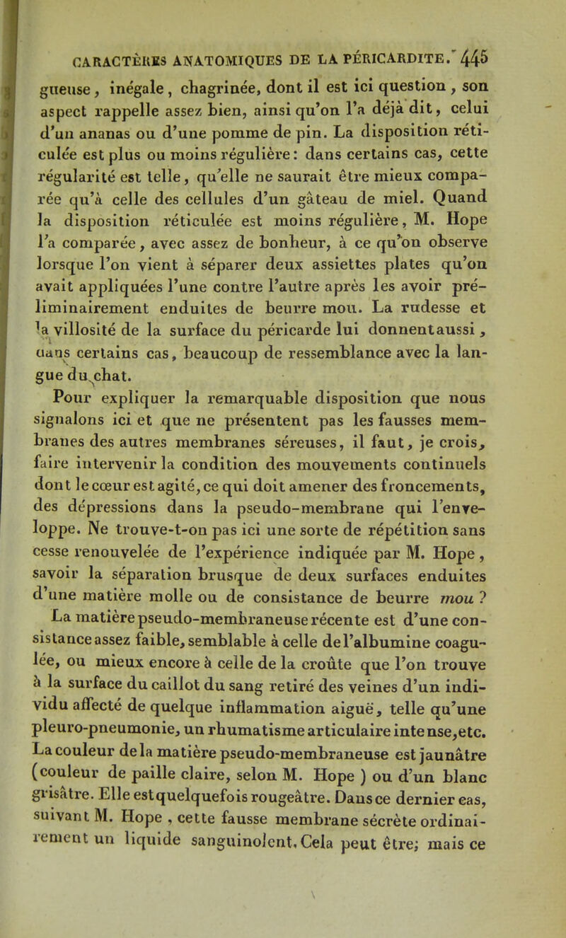 gueuse, inégale , chagrinée, dont il est ici question , son aspect rappelle assez bien, ainsi qu'on l'a déjà dit, celui d'un ananas ou d'une pomme de pin. La disposition réti- culée est plus ou moins régulière : dans certains cas, cette régularité est telle, qu'elle ne saurait être mieux compa- rée qu'à celle des cellules d'un gâteau de miel. Quand la disposition réticulée est moins régulière, M. Hope l'a comparée, avec assez de bonheur, à ce qu'on observe lorsque l'on vient à séparer deux assiettes plates qu'on avait appliquées l'une contre l'autre après les avoir pré- liminairement enduites de beurre mou. La rudesse et 1a villosité de la surface du péricarde lui donnentaussi , cians certains cas, beaucoup de ressemblance avec la lan- gue du^chat. Pour expliquer la remarquable disposition que nous signalons ici et que ne présentent pas les fausses mem- branes des autres membranes séreuses, il faut, je crois, faire intervenir la condition des mouvements continuels dont le cœur est agité, ce qui doit amener des froncements, des dépressions dans la pseudo-membrane qui l'enve- loppe. Ne trouve-t-on pas ici une sorte de répétition sans cesse renouvelée de l'expérience indiquée par M. Hope, savoir la séparation brusque de deux surfaces enduites d'une matière molle ou de consistance de beurre mou ? La matière pseudo-membraneuse récente est d'une con- sistance assez faible, semblable à celle de l'albumine coagu- lée, ou mieux encore à celle de la croûte que l'on trouve à la surface du caillot du sang retiré des veines d'un indi- vidu affecté de quelque inflammation aiguë, telle qu'une pleuro-pneumonie, un rhumatisme articulaire intense,etc. La couleur delà matière pseudo-membraneuse est jaunâtre (couleur de paille claire, selon M. Hope ) ou d'un blanc grisâtre. Elle est quelquefois rougeâtre. Dausce dernier cas, suivant M. Hope , cette fausse membrane sécrète ordinai- rement un liquide sanguinolent, Cela peut être; mais ce \