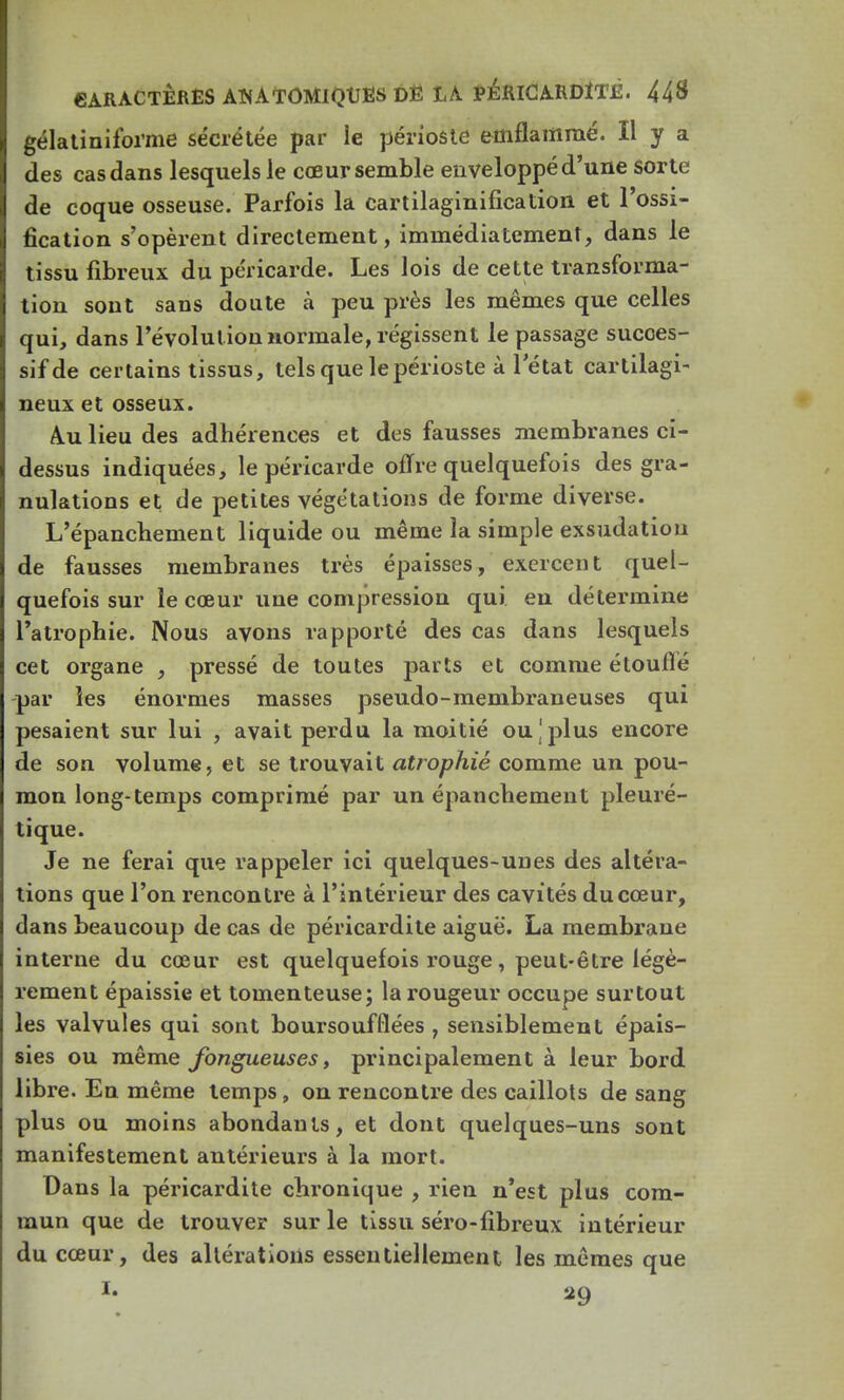 gélatiniforme sécrétée par le périoste efflflammé. H y a des cas dans lesquels le cœur semble enveloppé d'une sorte de coque osseuse. Parfois la cartilaginification et l'ossi- fication s'opèrent directement, immédiatement, dans le tissu fibreux du péricarde. Les lois de cette transforma- tion sont sans doute à peu près les mêmes que celles qui, dans l'évolution normale, régissent le passage sucoes- sifde certains tissus, tels que le périoste à 1 état cartilagi- neux et osseux. A.u lieu des adhérences et des fausses membranes ci- dessus indiquées, le péricarde offre quelquefois des gra- nulations et de petites végétations de forme diverse. L'épanchement liquide ou même la simple exsudation de fausses membranes très épaisses, exercent quel- quefois sur le cœur une compression qui eu détermine l'atrophie. Nous avons rapporté des cas dans lesquels cet organe , pressé de toutes parts et comme étouffé par les énormes masses pseudo-membraneuses qui pesaient sur lui , avait perdu la moitié ou j plus encore de son volume, et se trouvait atrophié comme un pou- mon long-temps comprimé par un épanchement pleuré- tique. Je ne ferai que rappeler ici quelques-unes des altéra- tions que l'on rencontre à l'intérieur des cavités du cœur, dans beaucoup de cas de péricardite aiguë. La membrane interne du cœur est quelquefois rouge, peut-être légè- rement épaissie et tomenteuse; la rougeur occupe surtout les valvules qui sont boursoufflées , sensiblement épais- sies ou même fongueuses, principalement à leur bord libre. En même temps, on rencontre des caillots de sang plus ou moins abondants, et dont quelques-uns sont manifestement antérieurs à la mort. Dans la péricardite chronique , rien n'est plus com- mun que de trouver sur le tissu séro-fibreux intérieur du cœur, des altérations essentiellement les mêmes que