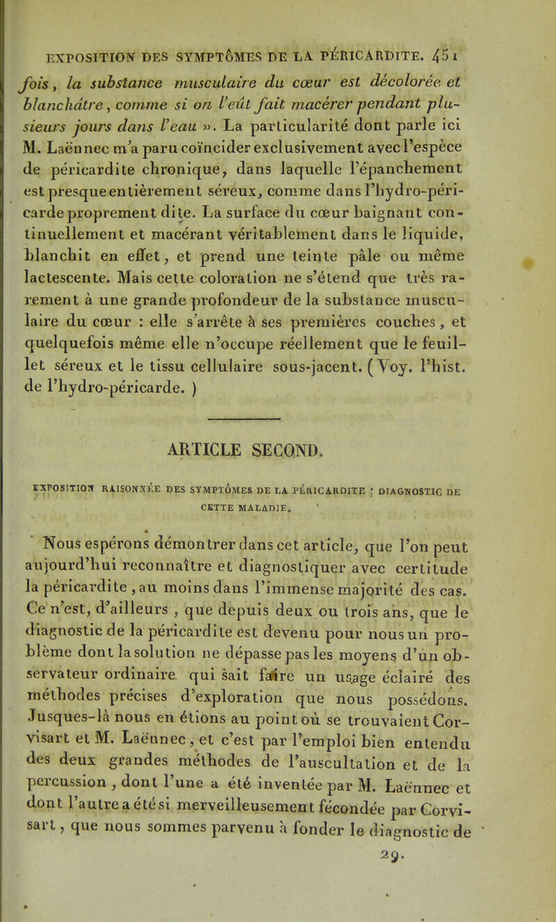 fois, la substance musculair e du cœur est décolorée et blanchâtre, comme si on l'eût fait macérer pendant plu- sieurs jours dans Veau ». La particularité dont parle ici M. Laënnec m'a paru coïncider exclusivement avec l'espèce de péricardite chronique, dans laquelle l'épanchement est presqueentièrement séreux, comme dansl'hydro-péri- carde proprement dite. La surface du cœur baignant con- tinuellement et macérant véritablement dans le liquide, blanchit en effet, et prend une teinte pâle ou même lactescente. Mais cette coloration ne s'étend que très ra- rement à une grande profondeur de la substance muscu- laire du cœur : elle s'arrête à ses premières couches, et quelquefois même elle n'occupe réellement que le feuil- let séreux et le tissu cellulaire sous-jacent. ( Voy. l'hist. de l'hydro-péricarde. ) ARTICLE SECOND. EXPOSITION RAISONXÉE DES SYMPTOMES DE LA PERICARDITE ; DIAGNOSTIC DE CETTE MALADIE. Nous espérons démontrer dans cet article, que l'on peut aujourd'hui reconnaître et diagnostiquer avec certitude la péricardite , au moins dans l'immense majorité des cas. Ce n'est, d'ailleurs , que depuis deux ou trois ans, que le diagnostic de la péricardite est devenu pour nous un pro- blème dont lasolution ne dépasse pas les moyens d'un ob- servateur ordinaire qui sait fatfre un uo.age éclairé des méthodes précises d'exploration que nous possédons. Jusques-là nous en étions au point où se trouvaient Cor- visartetM. Laënnec, et c'est par l'emploi bien entendu des deux grandes méthodes de l'auscultation et de la percussion , dont l'une a été inventée par M. Laënnec et dont l'autreaétési merveilleusement fécondée parCorvi- sart, que nous sommes parvenu à fonder le diagnostic de