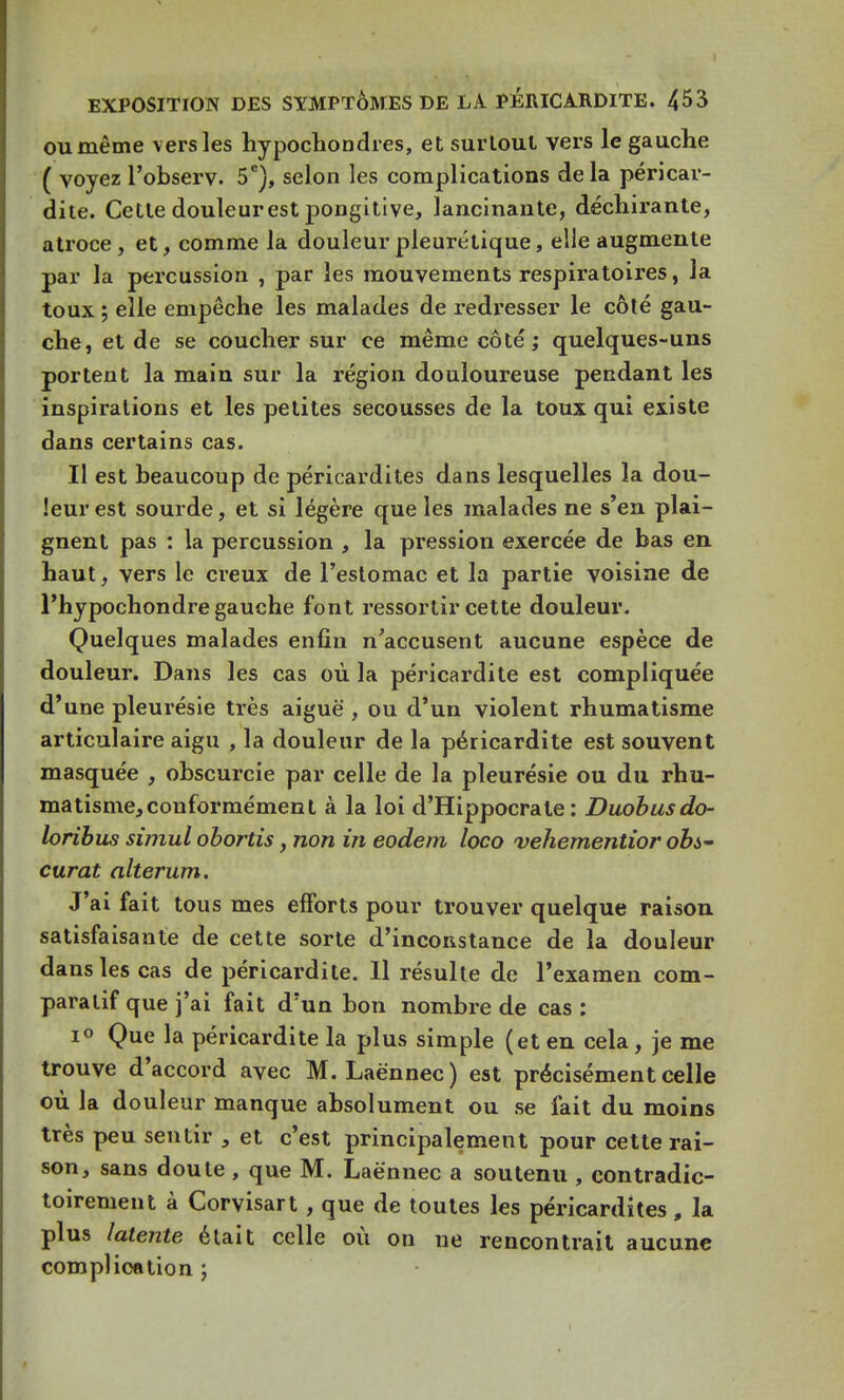 ou même vers les hypochondres, et surtout vers le gauche ( voyez l'observ. 5e), selon les complications delà péricar- dite. Cette douleurest pongitive, lancinante, déchirante, atroce, et, comme la douleur pleurétique, elle augmente par la percussion , par les mouvements respiratoires, la toux ; elle empêche les malades de redresser le côté gau- che, et de se coucher sur ce même côté ; quelques-uns portent la main sur la région douloureuse pendant les inspirations et les petites secousses de la toux qui existe dans certains cas. Il est beaucoup de péricardites dans lesquelles la dou- leur est sourde, et si légère que les malades ne s'en plai- gnent pas : la percussion , la pression exercée de bas en haut, vers le creux de l'estomac et la partie voisine de l'hypochondre gauche font ressortir cette douleur. Quelques malades enfin n'accusent aucune espèce de douleur. Dans les cas où la péricardite est compliquée d'une pleurésie très aiguë , ou d'un violent rhumatisme articulaire aigu , la douleur de la péricardite est souvent masquée , obscurcie par celle de la pleurésie ou du rhu- matisme, conformément à la loi d'Hippocrale : Duobusdo- loribus simul obortis, non in eodem loco vehementior obs- curcit alterum. J'ai fait tous mes efforts pour trouver quelque raison satisfaisante de cette sorte d'inconstance de la douleur dans les cas de péricardite. Il résulte de l'examen com- paratif que j'ai fait d'un bon nombre de cas : i° Que la péricardite la plus simple (et en cela, je me trouve d'accord avec M. Laè'nnec) est précisément celle où la douleur manque absolument ou se fait du moins très peu sentir 3 et c'est principalement pour cette rai- son, sans doute , que M. Laènnec a soutenu , contradic- toirement à Corvisart , que de toutes les péricardites, la plus latente était celle où on ne rencontrait aucune complication ;