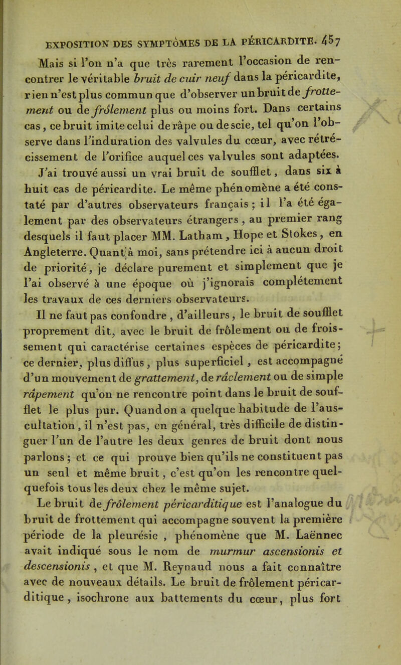 Mais si l'on n'a que très rarement l'occasion de ren- contrer le véritable bruit de cuir neuf dans la péricardite, rien n'est plus commun que d'observer unbruitdeyroHe- ment ou de frôlement plus ou moins fort. Dans certains cas, ce bruit imite celui de râpe ou de scie, tel qu'on l'ob- serve dans l'induration des valvules du cœur, avec rétré- cissement de l'orifice auquel ces valvules sont adaptées. J'ai trouvé aussi un vrai bruit de soufflet, dans six à huit cas de péricardite. Le même phénomène a été cons- taté par d'autres observateurs français; il l'a été éga- lement par des observateurs étrangers, au premier rang desquels il faut placer MM. Latham , Hope et Stokes , en Angleterre. Quant; à moi, sans prétendre ici à aucun droit de priorité, je déclare purement et simplement que je l'ai observé à une époque où j'ignorais complètement les travaux de ces derniers observateurs. Il ne faut pas confondre , d'ailleurs, le bruit de soufflet proprement dit, avec le bruit de frôlement ou de frois- sement qui caractérise certaines espèces de péricardite; ce dernier, plus diffus, plus superficiel, est accompagné d'un mouvement de grattement, de râclement ou de simple râpement qu'on ne rencontre point dans le bruit de souf- flet le plus pur. Quandona quelque habitude de l'aus- cultation , il n'est pas, en général, très difficile de distin- guer l'un de l'autre les deux genres de bruit dont nous parlons; et ce qui prouve bien qu'ils ne constituent pas un seul et même bruit, c'est qu'on les rencontre quel- quefois tous les deux chez le même sujet. Le bruit de frôlement pèricarditique est l'analogue du bruit de frottement qui accompagne souvent la première période de la pleurésie , phénomène que M. Laënnec avait indiqué sous le nom de murmur ascensionis et descensionis , et que M. Reynaud nous a fait connaître avec de nouveaux détails. Le bruit de frôlement pèricar- ditique , isochrone aux battements du cœur, plus fort