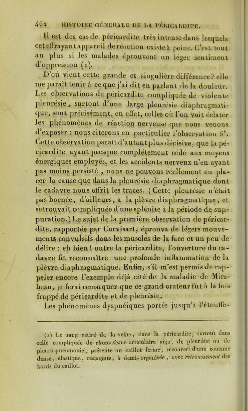 4<Ja HISTOIRE Gl'.NKIlALli I>C PÉlUCARDITR. H est des cas de périçardite très intense dans lesquels cet oUVayanl aj)jjareil de réaction exisleà peine. C'est tout au plus si les malades éprouvent un léger sentiment d'oppression (1). D'où vient cette grande cl singulière différence? elle me paraît tenir à ce que j'ai dit en parlant de la douleur. Les observations de périçardite compliquée de violente pleurésie, surtout d'une large pleurésie diaphragmali- que, sont précisément, en effet, celles où l'on voit éclater les phénomènes de réaction nerveuse que nous venons d'exposer : nous citerons en particulier l'observation 5. Cette observation paraîtd'autantplus décisive, que la pé- riçardite ayant presque complètement cédé aux moyens énergiques employés, et les accidents nerveux n'en ayant pas moins persisté , nous ne pouvons réellement en pla- cer la cause que dans la pleurésie diaphragmalique dont le cadavre nous offrit les traces. (Cette pleurésie n'était pas bornée, d'ailleurs, à la plèvre diaphragmatique , et se trouvait compliquée d'une splénite à la période de sup- puration.) Le sujet de la première observation de périçar- dite, rapportée par Corvisart, éprouva de légers mouve- ments, convulsifs dans les muscles de la face et un peu de délire : eh bien ! outre la périçardite, l'ouverture du ca- davre fit reconnaître une profonde inflammation de la plèvre diaphragmalique. Enfin, s'il m'est permis de rap- peler encore l'exemple déjà cité de la maladie de Mira- beau, je ferai remarquer que ce grand orateur fut à la fois frappé de périçardite et de pleurésie. Les phénomènes dyspnéiques portés jusqu'à l'étoufle- (i) Le sang relire de la veine, clans la périçardite, surtout dans celle compliquée de rhumatisme articulaire aigu , de pleurésie ou de pleuro-pneumonie, présente un caillot ferme, recouvert d'une couenne dense, élastique, résistante, à demi- organisée , avec retroussernent des bords du caillot.