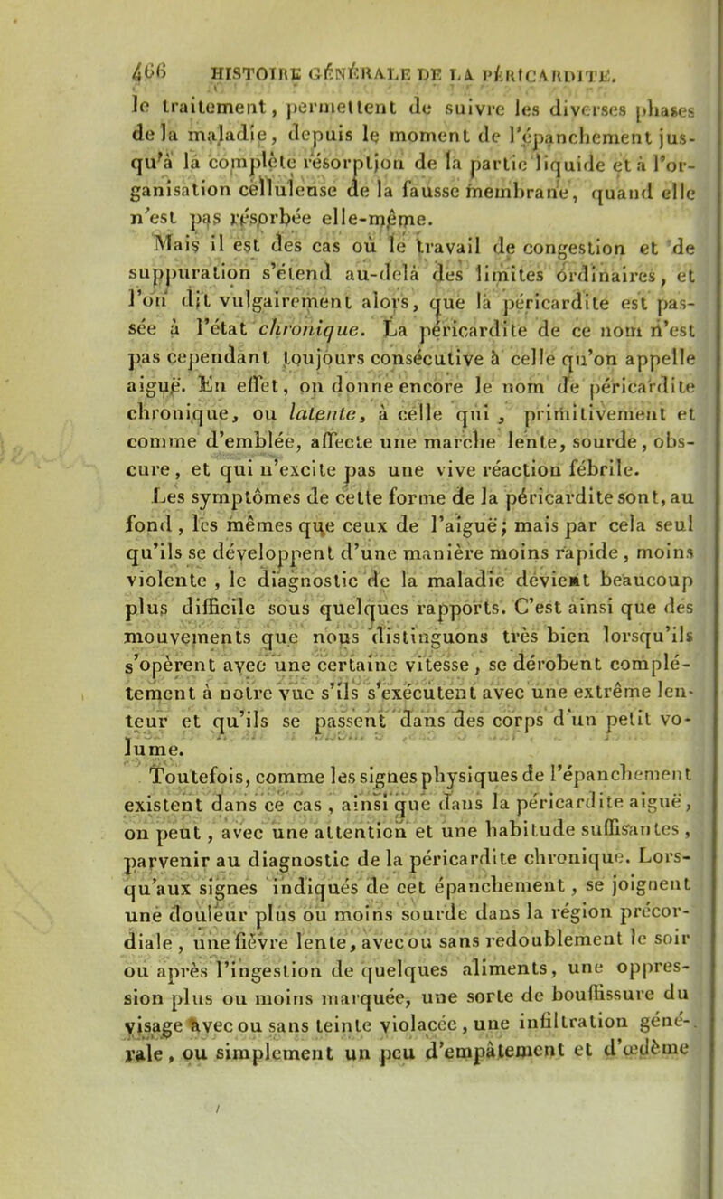 Jo traitement, permettent de suivre les diverses phases delà maladie, depuis le moment de l'épanchement jus- qu'à là complète résorption de la partie liquide et à l'or- ganisation cèïlulense de la fausse membrane, quand elle n'est pas rçsprbée elle-mjîme. Mais il est des cas où le travail de congestion et Tde suppuration s'étend au-delà des limites ordinaires, et l'on dft vulgairement alors, (jue là péricardite est pas- sée à 1'état chronique. La péricardite de ce nom n'est pas cependant toujours consécutive à celle qu'on appelle aiguë. &n effet, ou donne encore le nom de péricardite ch ionique, ou latente, à celle qui , primitivement et comme d'emblée, affecte une marche lente, sourde, obs- cure, et qui n'excite pas une vive réaction fébrile. Les symptômes de cette forme de la péricardite sont, au fond , les mêmes que ceux de l'aiguë; mais par cela seul qu'ils se développent d'une manière moins rapide , moins violente , le diagnostic de la maladie devient beaucoup plus difficile sous quelques rapports. C'est ainsi que des mouvements que nous distinguons très bien lorsqu'ils s'opèrent avec une certaine vitesse, se dérobent complè- tement à notre vue s'ils s'exécutent avec une extrême len- teur et qu'ils se passent dans des corps d'un petit vo- lume. Toutefois, comme les signes physiques de l'épanchement existent dans ce cas , ainsi que dans la péricardite aiguë, on peut , avec une attention et une habitude suffisantes , parvenir au diagnostic de la péricardite chronique. Lors- qu'aux signes indiqués de cet épanchement , se joignent une douleur plus ou moins sourde dans la région précor- diale , une fièvre lente, avec ou sans redoublement lé soir ou après l'ingestion de quelques aliments, une oppres- sion plus ou moins marquée, une sorte de bouffissure du visage avec ou sans teinte violacée, une infiltration géné*-| raie, ou simplement un peu d'empâtement et dVdème /