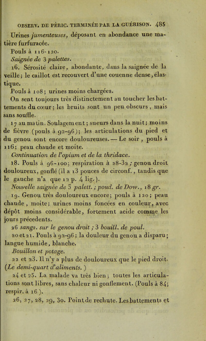 Urines jumenteuses, déposant en abondance une ma- tière furfuracée. Pouls à n 6-120. Saignée de 3 palettes. 16. Sérosité claire, abondante, dans la saignée de la veille; le caillot est recouvert d'une couenne dense,élas- tique. Pouls à 108 ; urines moins chargées. On sent toujours très distinctement au toucher les bat- tements du cœur; les bruits sont un peu obscurs , mais sans souffle. 17 au matin. Soulagement ; sueurs dans la nuit; moins de fièvre (pouls à 92-96); les articulations du pied et du genou sont encore douloureuses.— Le soir, pouls à 116; peau chaude et moite. Continuation de l'opium et de la thridace. 18. Pouls à 96-100; respiration à 28-32 ; genou droit douloureux, gonflé (il a i3 pouces de circonf., tandis que le gauche n'a que 12 p. 4 lig* )• Nouvelle saignée de 3 palelt. ; poud. de Dow., 18 gr. 19. Genou très douloureux encore; pouls à 120; peau chaude , moite; urines moins foncées en couleur, avec dépôt moins considérable, fortement acide comme les jours précédents. 26 sangs, sur le genou droit ; 3 bouill. de poul. 20 et 21. Pouls à 92-96 ; la douleur du genou a disparu ; langue humide, blanche. Bouillon et potage. 22 et 23. Il n'y a plus de douloureux que le pied droit. (Le demi-quart d'aliments. ) 24 et 25. La malade va très bien; toutes les articula- tions sont libres, sans chaleur ni gonflement. (Pouls à 84; respir. à 16 ). 36, 27, 28, 29, 3o. Pointde rechute. Les battements et