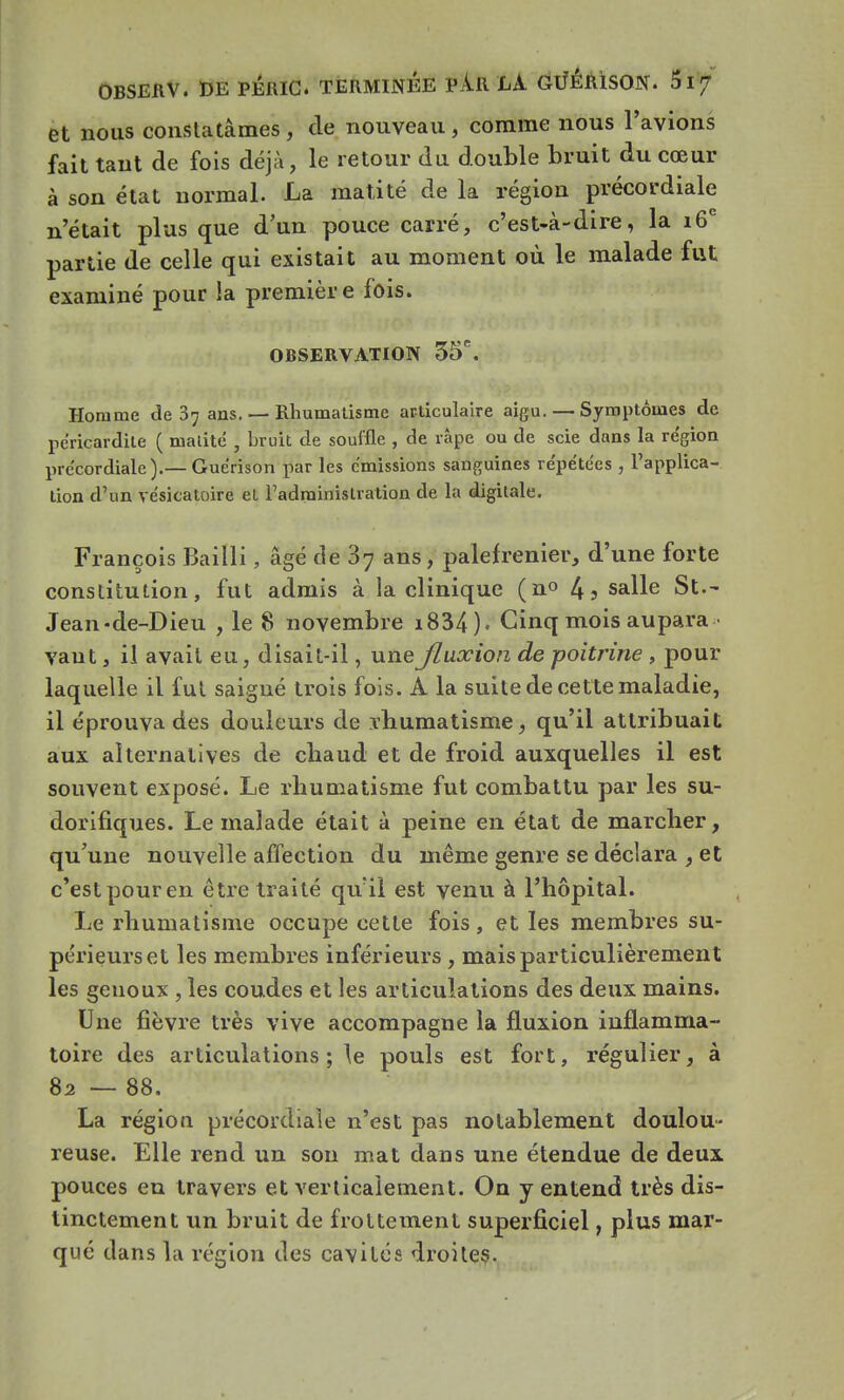 et nous constatâmes, de nouveau, comme nous l'avions fait tant de fois déjà, le retour du double bruit du cœur à son état normal. La matité de la région précordiale n'était plus que d'un pouce carré, c'est-à-dire, la 16e partie de celle qui existait au moment où le malade fut examiné pour la première fois. OBSERVATION 35*. Homme de 87 ans. — Rhumatisme articulaire aigu. — Symptômes de péricardile ( matité , bruit de souffle , de râpe ou de scie dans la région précordiale).— Guérison par les émissions sanguines répétées , l'applica- tion d'un vésicatoire et l'administration de la digitale. François Bailli, âgé de 37 ans, palefrenier, d'une forte constitution, fut admis à la clinique (n° 4j sa^e St.- Jean-de-Dieu , le 8 novembre i834). Cinq mois aupara - vant , il avait eu, disait-il, une fluxion de poitrine , pour laquelle il fut saigné trois fois. A la suite de cette maladie, il éprouva des douleurs de rhumatisme, qu'il attribuait aux alternatives de chaud et de froid auxquelles il est souvent exposé. Le rhumatisme fut combattu par les su- dorifiques. Le malade était à peine en état de marcher, qu'une nouvelle affection du même genre se déclara , et c'est pour en être traité qu'il est venu à l'hôpital. Le rhumatisme occupe cette fois, et les membres su- périeurs et les membres inférieurs, mais particulièrement les genoux , les coudes et les articulations des deux mains. Une fièvre très vive accompagne la fluxion inflamma- toire des articulations ; le pouls est fort, régulier, à 82 — 88. La région précordiale n'est pas notablement doulou- reuse. Elle rend un son mat dans une étendue de deux pouces en travers et verticalement. On y entend très dis- tinctement un bruit de frottement superficiel, plus mar- qué dans la région des cavités droites.