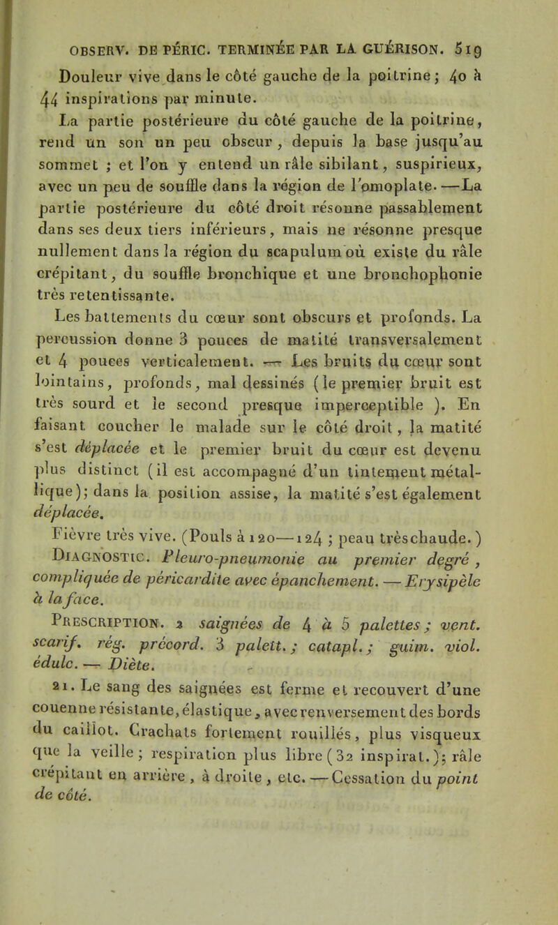 Douleur vive dans le côté gauche de la poitrine; 4o à 44 inspirations par minute. La partie postérieure du côté gauche de la poitrine, rend un son un peu obscur , depuis la base jusqu'au sommet ; et l'on y entend un râle sibilant, suspirieux, avec un peu de souffle dans la région de l'omoplate. —La partie postérieure du côté droit résonne passablement dans ses deux tiers inférieurs, mais ne résonne presque nullement dans la région du scapulumoù existe du râle crépitant, du souffle bronchique et une bronchophonie très retentissante. Les battements du cœur sont obscurs et profonds. La percussion donne 3 pouces de malité transversalement et 4 pouces verticalement. — Les bruits du cœur sont lointains, profonds, mal dessinés ( le premier bruit est très sourd et le second presque imperceptible ). En faisant coucher le malade sur le côté droit , la matité s'est déplacée et le premier bruit du cœur est devenu plus distinct (il est accompagné d'un tintement métal- lique); dans la position assise, la malité s'est également déplacée. Fièvre très vive. (Pouls à 120—124 ; peau trèschaude.) Diagnostic. Pleuro-pneumonie au premier degré, compliquée de pèricardite avec épanchement. —Erysipèlc h la face. Prescription. % saignées de 4 à 5 palettes; vent, scarif. règ. prccord. 3 palett. ; catapl. ; guim. viol, édulc. — Diète. 21. Le sang des saignées est ferme el recouvert d'une couenne résistan te, élastique , avec renversement des bords du caillot. Crachats fortement rouilles, plus visqueux que la veille; respiration plus libre (3a inspirât. ); râle crépitaut en arrière , à droite , etc. — Cessation du point de côté.