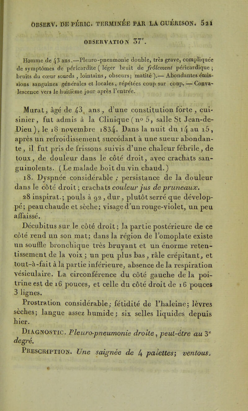 OBSERVATION 57e. Homme de 43 ans.—Pleuro-pneumonie double, très grave, compliquée de symptômes de péricardite ( léger bruit de frôlement péricardique ; bruits du cœur sourds , lointains, obscurs; matité ).— Abondantes émis- sions sanguines générales et locales, répétées coup sur coup. — Conva- lescence vers le huitième jour après l'entrée. Murât, âgé de 43, ans, d'une constitution forte , cui- sinier, fut admis à la Clinique ( n° 5, salle St Jean-de- Dieu). le 18 novembre i834* Dans la nuit du i4 au i5, après un refroidissement succédant à une sueur abondan- te , il fut pris de frissons suivis d'une chaleur fébrile , de toux, de douleur dans le côté droit, avec crachats san- guinolents. ( Le malade boit du vin chaud. ) 18. Dyspnée considérable; persistance de la douleur dans le côté droit ; crachats couleur jus de pruneaux. 28 inspirât.; pouls à 92 , dur, plutôt serré que dévelop- pé; peau chaude et sèche; visage d'un rouge-violet, un peu affaissé. Décubitus sur le côté droit; la partie postérieure de ce côté rend un son mat; dans la région de l'omoplate existe un souffle bronchique très bruyant et un énorme reten- tissement de la voix ; un peu plus bas, râle crépitant, et tout-à-fait à la partie inférieure, absence de la respiration vésiculaire. La circonférence du côté gauche de la poi- trine est de 16 pouces, et celle du côté droit de 16 pouces 3 lignes. Prostration considérable; fétidité de l'haleine; lèvres sèches; langue assez humide; six selles liquides depuis hier. Diagnostic. Pleuro-pneumonie droite, peut-être au 3e degré. Prescription. Une saignée de 4 palettes; ventous.