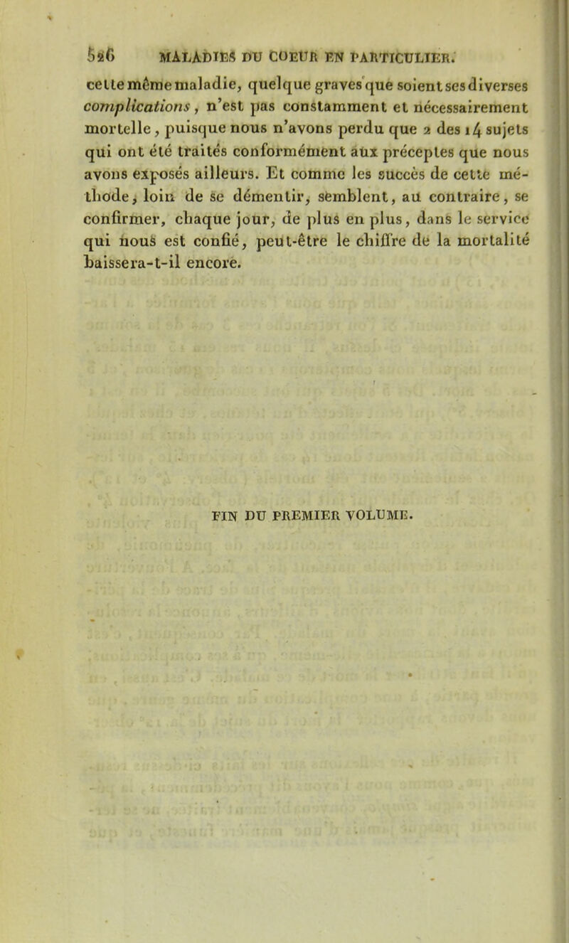 celte même maladie, quelque graves que soient ses diverses complications , n'est pas constamment et nécessairement mortelle, puisque nous n'avons perdu que 2 des 14 sujets qui ont été traités conformément aux préceptes que nous avons exposés ailleurs. Et comme les succès de cette mé- thode, loin de se démentir, semblent, au contraire, se confirmer, chaque jour, de plus en plus, dans le service qui nous est confié, peut-être le chiffre de la mortalité baissera-t-il encore. FIN DU PREMIER VOLUME.