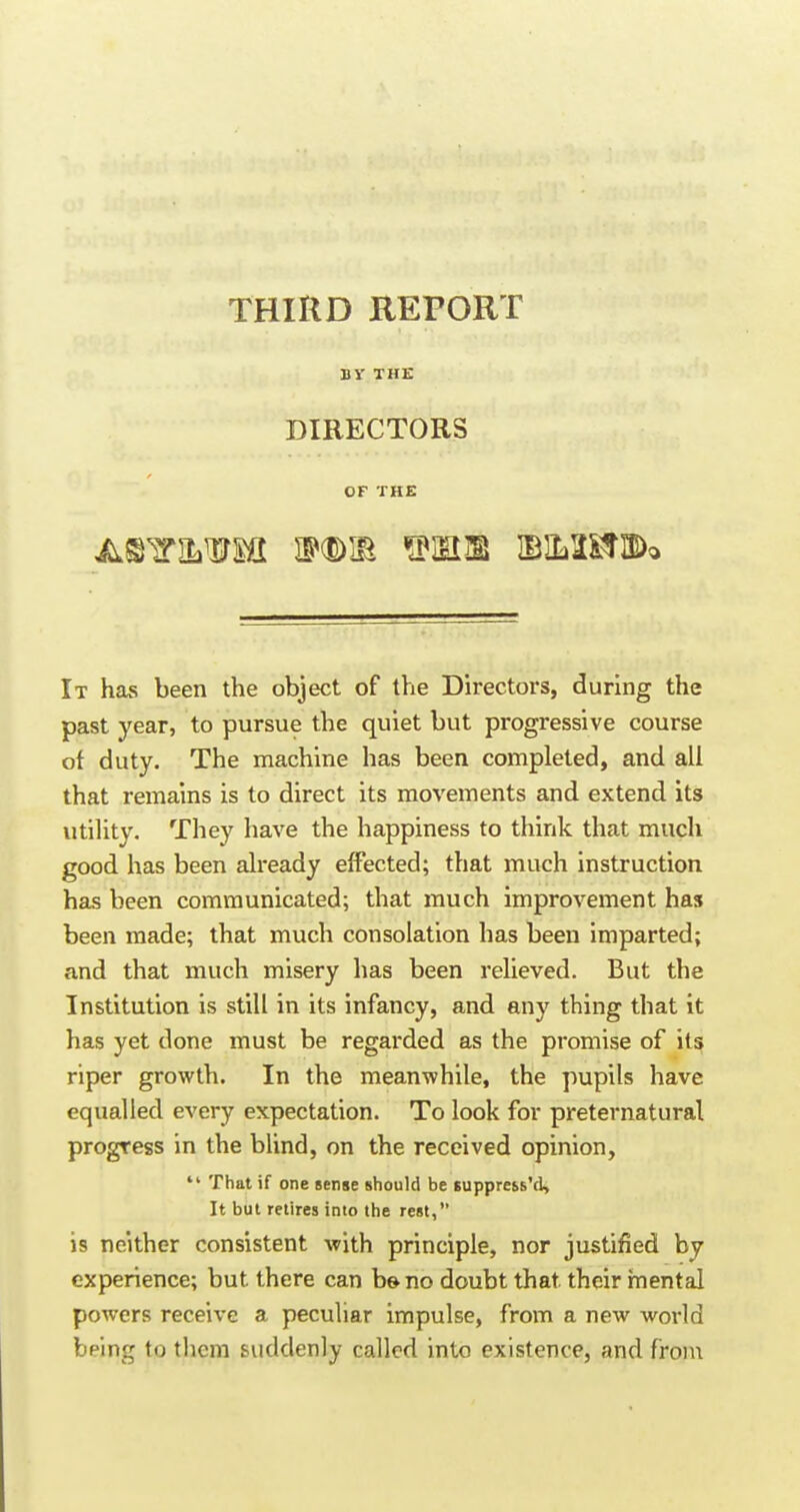 THIRD REPORT BV THE DIRECTORS OF THE It has been the object of the Directors, during the past year, to pursue the quiet but progressive course ot duty. The machine has been completed, and all that remains is to direct its movements and extend its utility. They have the happiness to think that much good has been already effected; that much instruction has been communicated; that much improvement has been made; that much consolation has been imparted; and that much misery has been relieved. But the Institution is still in its infancy, and any thing that it has yet done must be regarded as the promise of its riper growth. In the meanwhile, the pupils have equalled every expectation. To look for preternatural progress in the blind, on the received opinion,  That if one Bense should be suppre&s'd, It but retires into the rest, is neither consistent with principle, nor justified by experience; but there can b&no doubt that their mental powers receive a peculiar impulse, from a new world being to them suddenly called into existence, and fron;