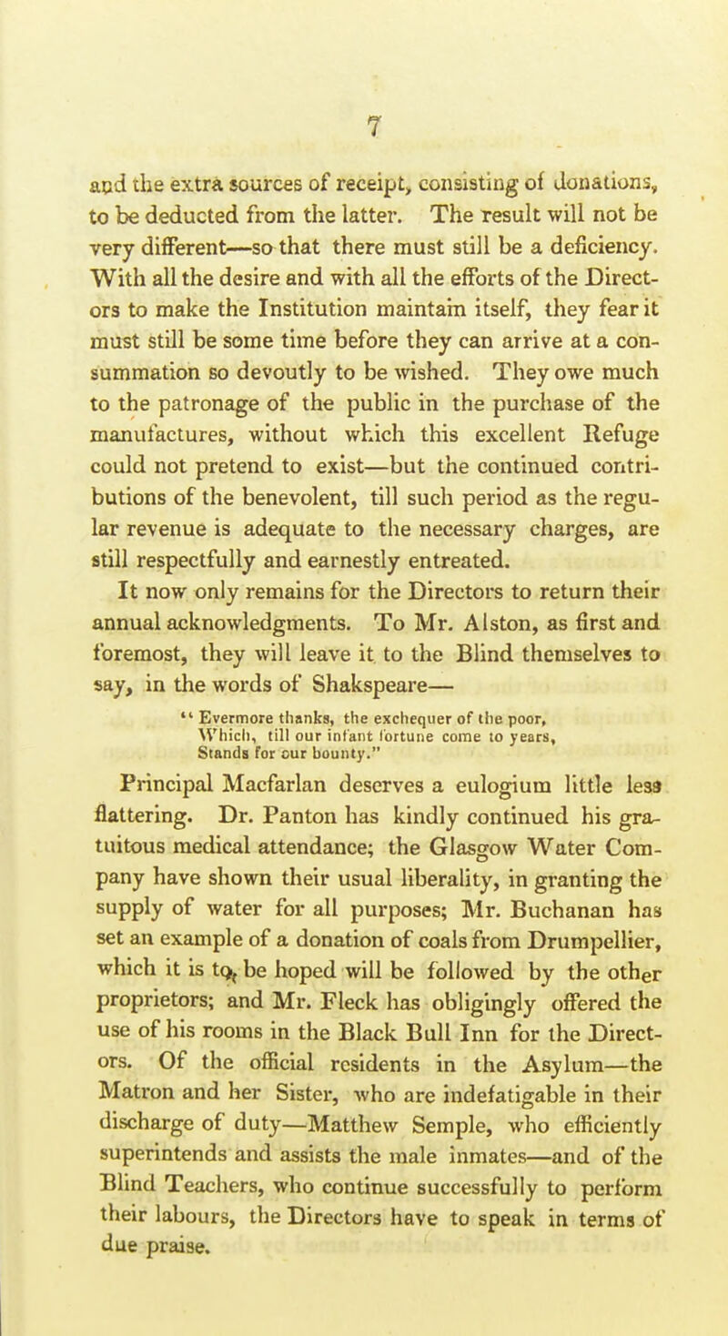 acd the extra sources of receipt, consisting of donations, to be deducted from the latter. The result will not be very different—so that there must still be a deficiency. With all the desire and with all the efforts of the Direct- ors to make the Institution maintain itself, they fear it must still be some time before they can arrive at a con- summation so devoutly to be wished. They owe much to the patronage of the public in the purchase of the manufactures, without which this excellent Refuge could not pretend to exist—but the continued contri- butions of the benevolent, till such period as the regu- lar revenue is adequate to the necessary charges, are still respectfully and earnestly entreated. It now only remains for the Director to return their annual acknowledgments. To Mr. Alston, as first and foremost, they will leave it to the Blind themselves to say, in the words of Shakspeare—  Evermore thanks, the exchequer of the poor, ^Vhich, till our infant lortune come to years, Stands for our bounty. Principal Macfarlan deserves a eulogium little less flattering. Dr. Panton has kindly continued his gra- tuitous medical attendance; the Glasgow Water Com- pany have shown their usual liberality, in granting the supply of water for all purposes; Mr. Buchanan has set an example of a donation of coals from Drumpellier, which it is tq^ be hoped will be followed by the other proprietors; and Mr. Fleck has obligingly offered the use of his rooms in the Black Bull Inn for the Direct- ors. Of the official residents in the Asylum—the Matron and her Sister, who are indefatigable in their discharge of duty—Matthew Semple, who efficiently superintends and assists the male inmates—and of the Blind Teachers, who continue successfully to perform their labours, the Directors have to speak in terms of due praise.