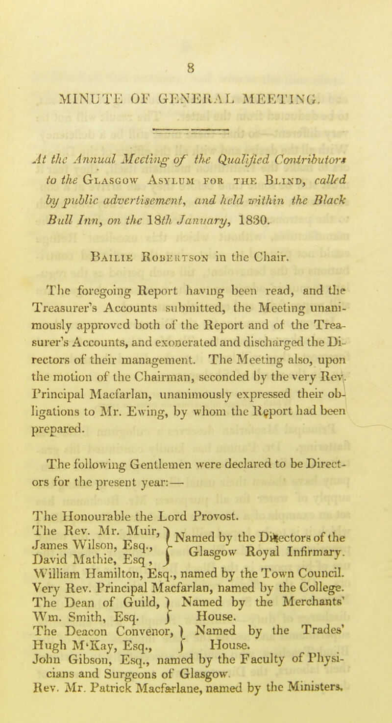 MINUTK OF GENERAL MEETING. At the Annual Mccihig of the Qualified Cmiributorit to the Glasgow Asylum for the Blixd, called by piihlic advcrtisemeni, and held vnthhi the Black Bull Inn, on the 18fh January, 1830. Bailik Robeutson in the Chair. The foregoing Report having been read, and tlie Treasurer's Accounts submitted, the Meeting unani- mously approved both of the Report and of the Trea- surer's Accounts, and exonerated and discliarged the Di- rectors of their management. The Meeting also, upon the motion of the Chairman, seconded by the very Rev\. Principal Macfarlan, unanimously expressed their ob^ ligations to Mr. Ewing, by whom the Report had been prepared. The following Gentlemen were declared to be Direct- ors for the present year:— The Honourable the Lord Provost. ihe Kev. ]\Ii. Muir, '\ -^^^^^ ^1^^ Di^fectors of the James Wilson, Esq., >- r^i x) i t r ^ David Mathie! Esq, j ^^^g°^ Infirmary. William Hamilton, Esq., named by the Town Council. Very Rev. Principal Macfarlan, named by the College. The Dean of Guild, ) Named by the Merchants' AVm. Smith, Esq. j House. The Deacon Convenor, \ Named by the Trades' Hugh M'Kay, Esq., J Hou.se. John Gibson, Esq., named by the Faculty of Physi- cians and Surgeons of Glasgow. Rev. Mr. Patrick Macfarlaue, named by the Ministers.