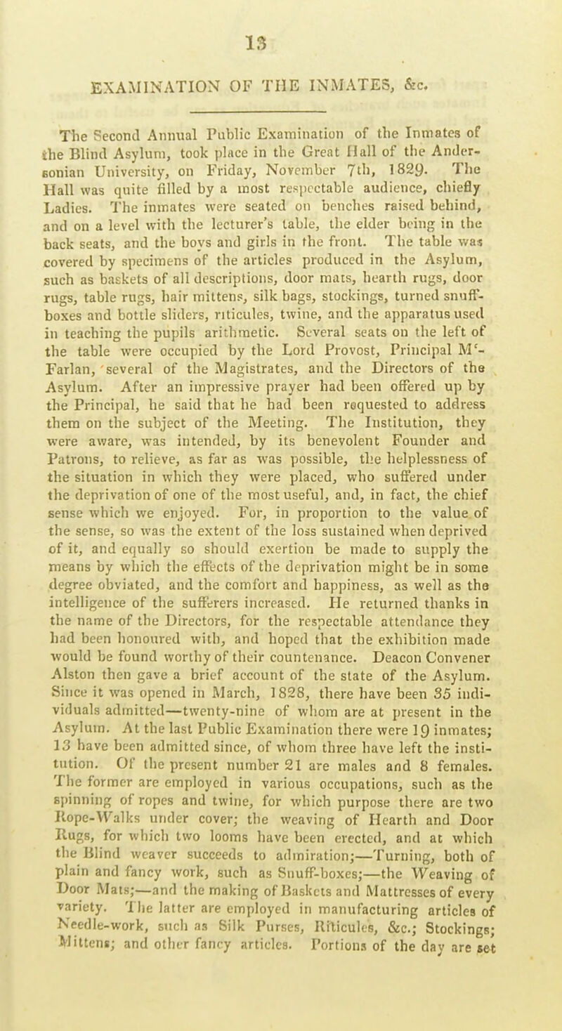 EXAMINATION OF THE INMATES, &c. The Second Annual Public Examination of the Inmates of the Blind Asylum, took place in the Great Hall of the Ander- Bonian University, on Friday, November 7th, 1829. The Hall was quite filled by a most respectable audience, chiefly Ladies. The inmates were seated on benches raised behind, and on a level with the lecturer's table, the elder being in the back seats, and the boys and girls in the front. The table was covered by specimens of the articles produced in the Asylum, such as baskets of all descriptions, door mats, hearth rugs, door rugs, table rugs, hair mittens, silk bags, stockings, turned snuff- boxes and bottle sliders, riticules, twine, and the apparatus used in teaching the pupils arithmetic. Several seats on the left of the table were occupied by the Lord Provost, Principal M'- Farlan, several of the Magistrates, and the Directors of the Asylum. After an impressive prayer had been offered up by the Principal, he said that he had been requested to address them on the subject of the Meeting. The Institution, they ■were aware, was intended, by its benevolent Founder and Patrons, to relieve, as far as was possible, the helplessness of the situation in which they were placed, who suffered under the deprivation of one of the most useful, and, in fact, the chief sense which we enjoyed. For, in proportion to the value of the sense, so was the extent of the loss sustained when deprived of it, and equally so should exertion be made to supply the means by which the effects of the deprivation might be in some degree obviated, and the comfort and happiness, as well as tha intelligence of the sufferers increased. He returned thanks in the name of the Directors, for the respectable attendance they had been honoured with, and hoped that the exhibition made would be found worthy of their countenance. Deacon Convener Alston then gave a brief account of the slate of the Asylum. Since it was opened in March, 1828, there have been 35 indi- viduals admitted—twenty-nine of whom are at present in the Asylum. At the last Public Examination there were 19 inmates; 13 have been admitted since, of whom three have left the insti- tution. Of the present number 21 are males and 8 females. The former are employed in various occupations, such as the spinning of ropes and twine, for which purpose there are two Ilope-VValks under cover; the weaving of Hearth and Door Hugs, for which two looms have been erected, and at which the Blind weaver succeeds to admiration;—Turning, both of plain and fancy work, such as Snuff-boxes;—the Weaving of Door Mats;—and the making of liaskcts and Mattresses of every variety. The latter are employed in manufacturing articles of Needle-work, such as Silk Purses, Ri^icuI(.■s, &c.; Stockings; Mittens; and other fancy articles. Portions of the day are set