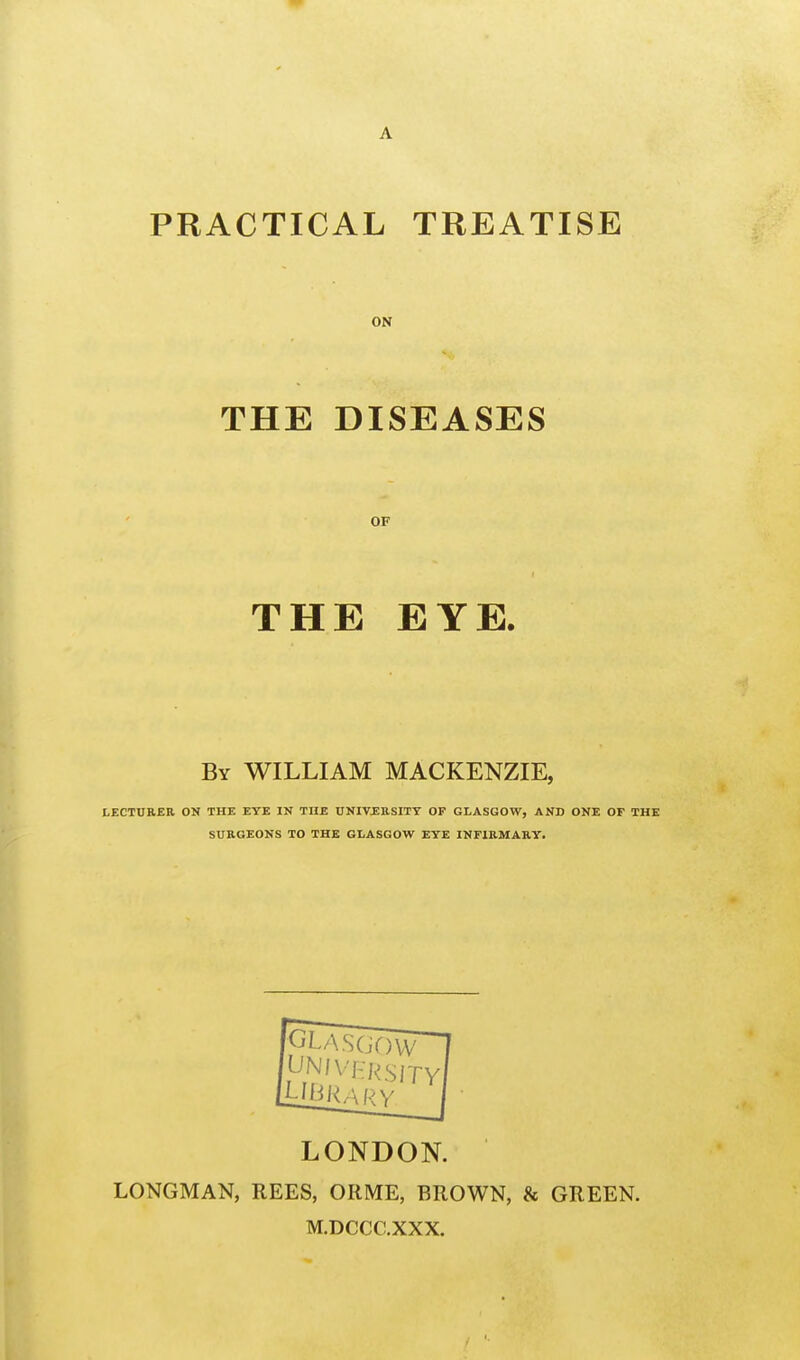 PRACTICAL TREATISE ON THE DISEASES OF THE EYE. By WILLIAM MACKENZIE, LECTURER ON THE EYE IN THE UNIVERSITY OF GLASGOW, AND ONE OF THE SURGEONS TO THE GLASGOW EYE INFIRMARY. LONDON. LONGMAN, REES, ORME, BROWN, & GREEN. M.DCCC.XXX.