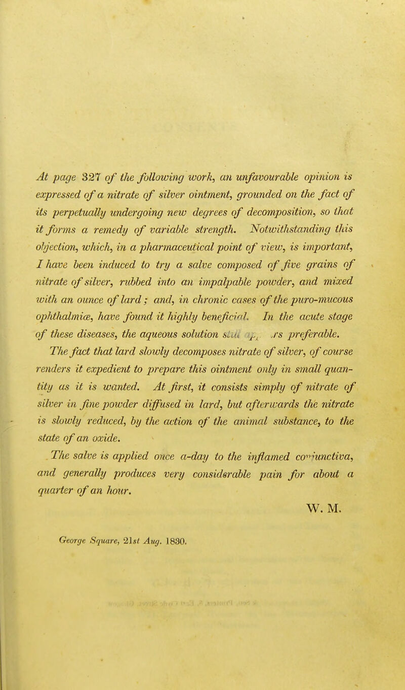 At page 327 of the following work, an unfavourable opinion is expressed of a nitrate of silver ointment, grounded on the fact of its perpetually undergoing new degrees of decomposition, so that it forms a remedy of variable strength. Notwithstanding this objection, which, in a pharmaceutical point of view, is important, I have been induced to try a salve composed of five grains of nitrate of silver, rubbed into an impalpable powder, and mixed with an ounce of lard ; and, in chronic cases of the puro-mucous ophthalmia, have found it highly beneficial In the acute stage of these diseases, the aqueous solution stUi \ps ,rs preferable. The fact that lard slowly decomposes nitrate of silver, of course renders it expedient to prepare this ointment only in small quan- tity as it is wanted. At first, it consists simply of nitrate of silver in fine powder diffused in lard, but afterwards the nitrate is slowly reduced, by the action of the animal substance, to the state of an oxide. The salve is applied once a-day to the inflamed conjunctiva, and generally produces very considerable pain for about a quarter of an hour. W. M. George Square, 2\st Aug. 1830.