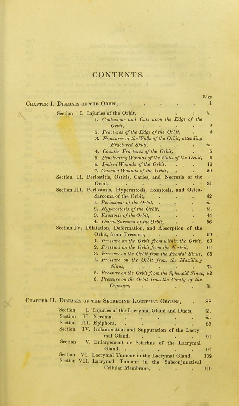 CONTENTS. Page Chapter I. Diseases of the Orbit, .... 1 Section I. Injuries of the Orbit, . ib. 1. Contusions and Cuts upon the Edge of the Orbit, .... 2 2. Fractures of the Edge of the Orbit, . 4 3. Fractures of the Walls of the Orbit, attending Fractured Skull, . . . ib. 4. Counter-Fractures of the Orbit, . 5 5. Penetrating Wounds of the Walls of the Orbit, 6 6. Incised Wounds of the Orbit, . . 18 7. Gunshot Wounds of the Orbit, . . 20 Section II. Periostitis, Ostitis, Caries, and Necrosis of the Orbit, . . . . . 31 Section III. Periostosis, Hyperostosis, Exostosis, and Osteo- sarcoma of the Orbit, ... 42 L Periostosis of the Orbit, . . . ib. 2. Hyperostosis of the Orbit, . . t'6. 3. Exostosis of the Orbit, ... 44 4. Osteo-Sarcoma of the Orbit, . .56 Section IV. Dilatation, Deformation, and Absorption of the Orbit, from Pressure, ... 59 1. Pressure on the Orbit from within the Orbit, 60 2. Pressure on the Orbit from the Nostril, 61 3. Pressure on the Orbit from the Frontal Sinus, 65 4. Pressure on the Orbit from the Maxillary Sinus, .... 74 5. Pressure on the Orbit from the Sphenoid Sinus, 82 6. Pressure on the Orbit from the Cavity of the Cranium, .... ib. Chapter II. Diseases of the Secreting Lacrymal Organs, . 88 Section I. Injuries of the Lacrymal Gland and Ducts, ib. Section II. Xeroma, . . . . . ib. Section III. Epiphora, . . . . . 89 Section IV. Inflammation and Suppuration of the Lacry- mal Gland, . . . .91 Section V. Enlargement or Scirrhus of the Lacrymal Gland, . . . .94 Section VI. Lacrymal Tumour in the Lacrymal Gland, 103 Section VII. Lacrymal Tumour in the Subconjunctival Cellular Membrane, . . .110