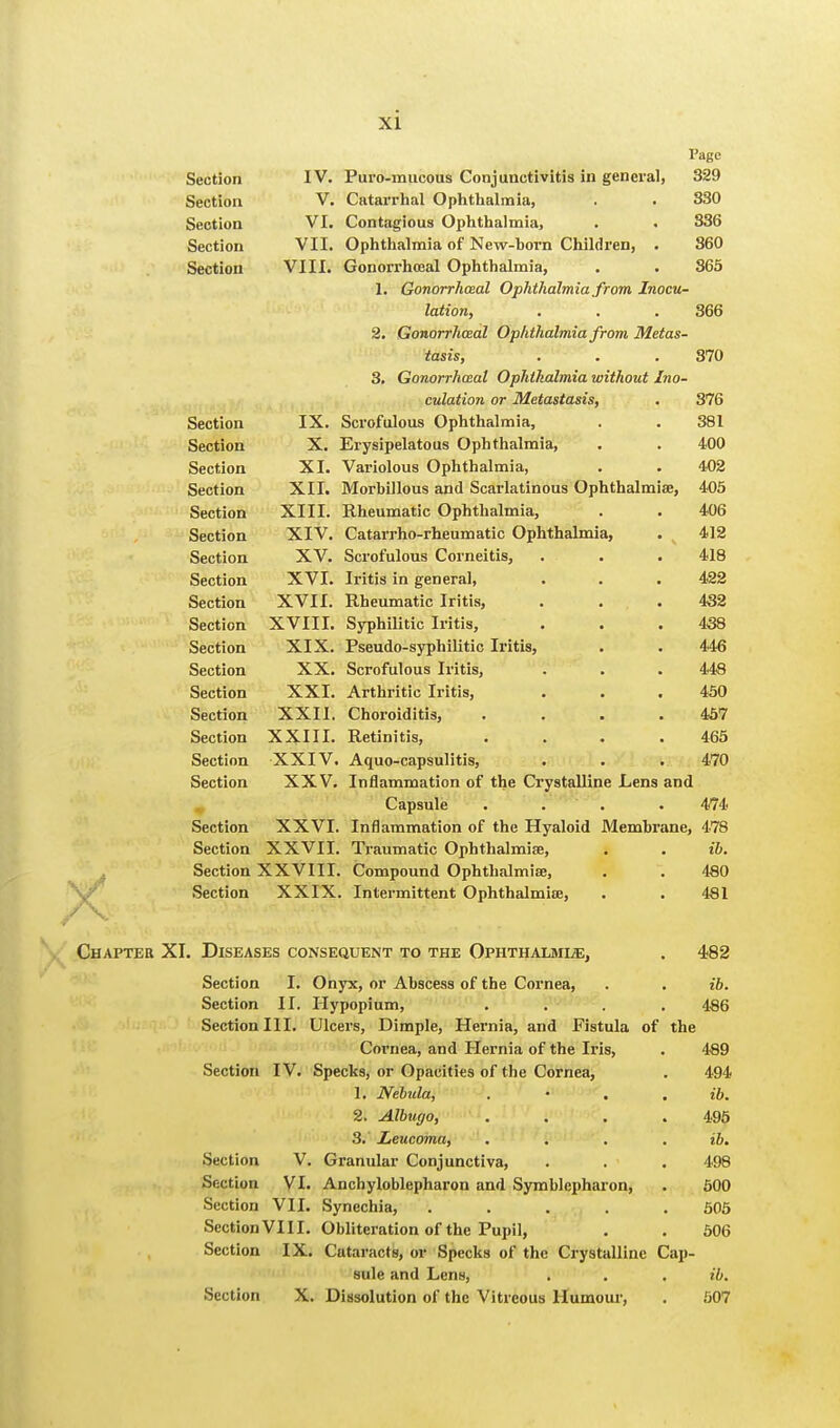 X Page 329 830 336 360 865 Section IV. Puro-mucous Conjunctivitis in general Section V. Catarrhal Ophthalmia, Section VI. Contagious Ophthalmia, Section VII. Ophthalmia of New-horn Children, . Section VIII. Gonorrheal Ophthalmia, 1. Gonorrheal Ophthalmia from Inocu- lation, . . . 366 2. Gonorrheal Ophthalmia from Metas- tasis, . . . 870 3. Gonorrheal Ophthalmia without Ino- culation or Metastasis, . 376 Section IX. Scrofulous Ophthalmia, . . 381 Section X. Erysipelatous Ophthalmia, . . 400 Section XI. Variolous Ophthalmia, . . 402 Section XII. Morhillous and Scarlatinous Ophthalmias, 405 Section XIII. Rheumatic Ophthalmia, . . 406 Section XIV. Catarrho-rheumatic Ophthalmia, . 412 Section XV. Scrofulous Corneitis, . . . 418 Section XVI. Iritis in general, . . . 422 Section XVII. Rheumatic Iritis, . . . 432 Section XVIII. Syphilitic Iritis, . . .438 Section XIX. Pseudo-syphilitic Iritis, . . 446 Section XX. Scrofulous Iritis, . . . 448 Section XXI. Arthritic Iritis, . . . 450 Section XXII. Choroiditis, .... 457 Section XXIII. Retinitis, .... 465 Section XXIV. Aquo-capsulitis, . . . 470 Section XXV. Inflammation of the Crystalline Lens and Capsule .... 474 Section XXVI. Inflammation of the Hyaloid Membrane, 478 Section XXVII. Traumatic Ophthalmia?, . . ib. Section XXVIII. Compound Ophthalmia?, . . 480 Section XXIX. Intermittent Ophthalmia?, . . 481 Chapter XI. Diseases consequent to the Ophthalmle, Section I. Onyx, or Ahscess of the Cornea, Section II. Hypopium, Section III. Ulcers, Dimple, Hernia, and Fistula of Cornea, and Hernia of the Iris, Section IV. Specks, or Opacities of the Cornea, 1. Nebula, 2. Albugo, 3. Leucoma, Section V. Granular Conjunctiva, Section VI. Anchyloblepharon and Symhlepharon, Section VII. Synechia, .... Section VI11. Obliteration of the Pupil, Section IX. Cutaracts, or Specks of the Crystalline sule and Lens, Section X. Dissolution of the Vitreous Humour, the Cap- 482 ib. 486 489 494 ib. 495 ib. 498 500 505 506 ib. 507