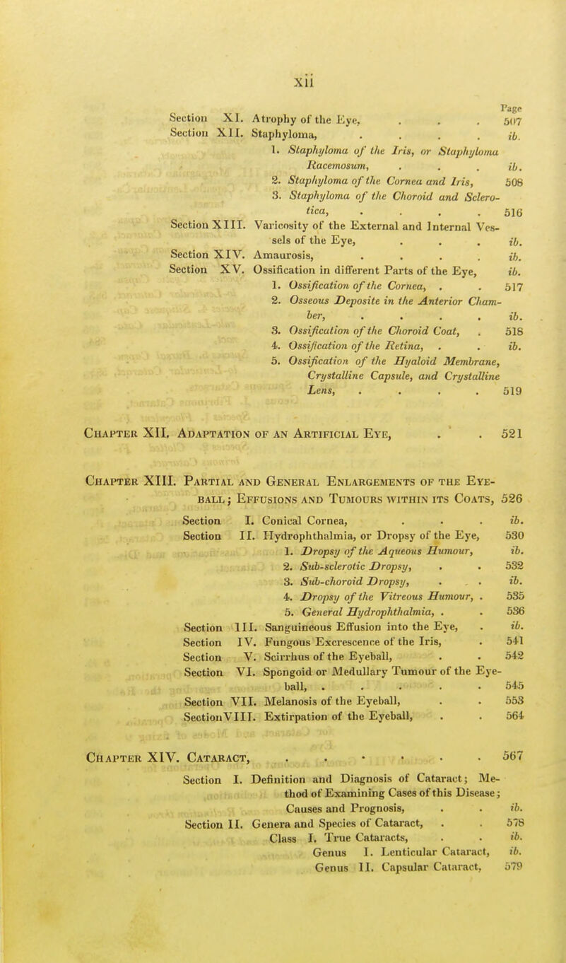 Pag<- Section XI. Atrophy of the Eye. . . . 507 Section XII. Staphyloma, .... ib. 1. Staphyloma of the Iris, or Staphyloma Racemosum, . . . ib. 2. Staphyloma of the Cornea and Iris, 508 3. Staphyloma of the Choroid and Sclero- tica, . . . .516 Section XIII. Varicosity of the External and Internal Ves- sels of the Eye, . . . ib. Section XIV. Amaurosis, .... ib. Section XV. Ossification in different Parts of the Eye, ib. 1. Ossification of the Cornea, . . 517 2. Osseous Deposite in the Anterior Cham- ber, . . , ib. 3. Ossification of the Choroid Coat, . 518 4. Ossification of the Retina, . . • ib. 5. Ossification of the Hyaloid Membrane, Crystalline Capsule, and Crystalline Lens, .... 519 Chapter XII. Adaptation of an Artificial Eye, . .521 Chapter XIII. Partial and General Enlargements of the Eye- ball ; Effusions and Tumours within its Coats, 526 Section I. Conical Cornea, ib. Section II. Hydrophthalmia, or Dropsy of the Eye, 530 1. Dropsy of tlie Aqueous Humour, ib. 2. Sub-sclerotic Dropsy, 532 3. Sub-choroid Dropsy, ib. 4. Dropsy of the Vitreous Humour, . 535 5. General Hydrophthalmia, . 536 Section III. Sanguineous Effusion into the Eye, ib. Section IV. Fungous Excrescence of the Iris, 541 Section V. Scirrhus of the Eyeball, 542 Section VI. Spongoid or Medullary Tumour of the Eye- ball, ..... 545 Section VII. Melanosis of the Eyeball, 553 Section VIII. Extirpation of the Eyeball, 564 Chapter XIV. Cataract, 567 Section I. Definition and Diagnosis of Cataract; Me- thod of Examining Cases of this Disease; Causes and Prognosis, . . ib. Section II. Genera and Species of Cataract, . . 578 Class I. True Cataracts, . . ib. Genus I. Lenticular Cataract, ib. Genus II. Capsular Cataract, 579