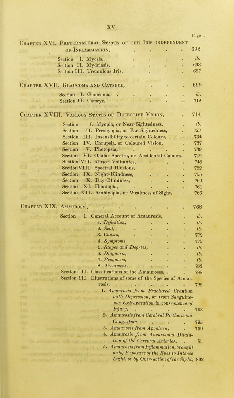 l'age Chapter XVI. Preternatural States of the Iris independent of Inflammation, .... 692 Section 1. Myosis, ..... t'6. Section II. Mydriasis, .... 693 Section III. Tremulous Iris, . . 697 Chapter XVII. Glaucoma and Catseye, . . . 699 Section I. Glaucoma, . . . . ib. Section II. Catseye, ..... 712 Chapter XVIII. Various States of Defective Vision, . 714 Section I. Myopia, or Near-Sightedness, . ib. Section II. Presbyopia, or Far-Sigh ted ness, . 727 Section III. Insensibility to certain Colours, . 734 Section IV. Cbrupsia, or Coloured Vision, . 737 Section V. Photopsia, .... 739 Section VI. Ocular Spectra, or Accidental Colours, 742 Section VII. Muscse Volitantes, . . . 748 SectionVIII. Spectral Illusions, . . . 752 Section IX. Night-Blindness, . . . 755 Section X. Day-Blindness, . . . 760 Section XI. Hemiopia, .... 761 Section XII. Amblyopia, or Weakness of Sight, . 766 Chapter XIX. Amaurosis, ...... 768 Section 1. General Account of Amaurosis, . ib. 1. Definition, . . . ib. 2. Seat, .... ib. 3. Causes, .... 772 4. Symptoms, .... 775 5. Stages and Degrees, . . ib. 6. Diagnosis, . . . ib. 7. Prognosis, . . . £6. 8. Treatment, . . . 783 Section II. Classifications of the Amauroses, . . 788 Section III. Illustrations of some of the Species of Amau- rosis, .... 792 I. Amaurosis from Fractured Cranium with Depression, or from Sanguine- ous Extravasation in consequence of Injury, . . . .793 2. Amaurosisfrom Cerebral Plethora and Congestion, . . . 795 3. Amaurosisfrom Apoplexy, . 799 4. Amaurosis from Aneurismal Dilata- tion of the Cerebral Arteries, . ib. H. Amaurosisfrom Inflammation, brought on by Exposure of the Eyes to Intense Light, or by Over-action of the Sight, 802