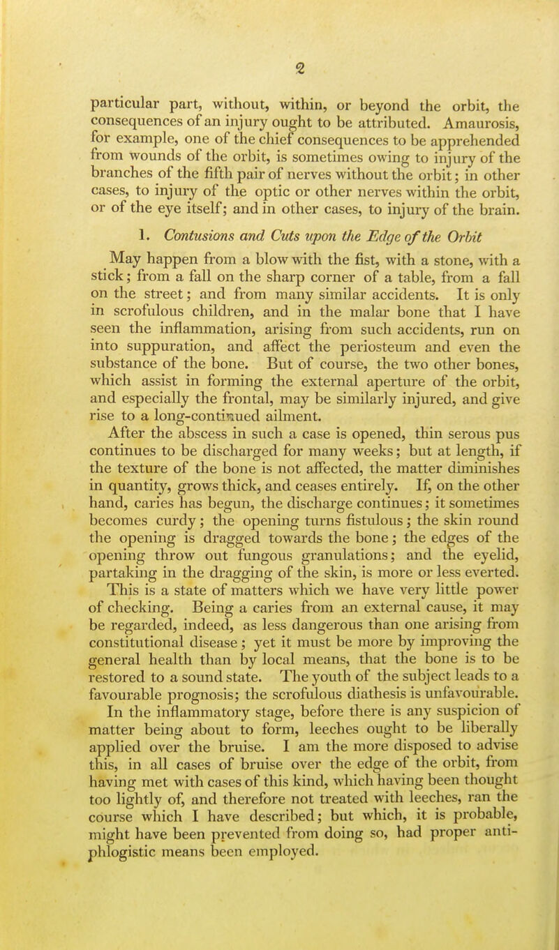 particular part, without, within, or beyond the orbit, the consequences of an injury ought to be attributed. Amaurosis, for example, one of the chief consequences to be apprehended from wounds of the orbit, is sometimes owing to injury of the branches of the fifth pair of nerves without the orbit; in other cases, to injury of the optic or other nerves within the orbit, or of the eye itself; and in other cases, to injury of the brain. 1. Contusions and Cuts upon the Edge of the Orbit May happen from a blow with the fist, with a stone, with a stick; from a fall on the sharp corner of a table, from a fall on the street; and from many similar accidents. It is only in scrofulous children, and in the malar bone that I have seen the inflammation, arising from such accidents, run on into suppuration, and affect the periosteum and even the substance of the bone. But of course, the two other bones, which assist in forming the external aperture of the orbit, and especially the frontal, may be similarly injured, and give rise to a long-continued ailment. After the abscess in such a case is opened, thin serous pus continues to be discharged for many weeks; but at length, if the texture of the bone is not affected, the matter diminishes in quantity, grows thick, and ceases entirely. If, on the other hand, caries has begun, the discharge continues; it sometimes becomes curdy ; the opening turns fistulous; the skin round the opening is dragged towards the bone; the edges of the opening throw out fungous granulations; and the eyelid, partaking in the dragging of the skin, is more or less everted. This is a state of matters which we have very little power of checking. Being a caries from an external cause, it may be regarded, indeed, as less dangerous than one arising from constitutional disease; yet it must be more by improving the general health than by local means, that the bone is to be restored to a sound state. The youth of the subject leads to a favourable prognosis; the scrofulous diathesis is unfavourable. In the inflammatory stage, before there is any suspicion of matter being about to form, leeches ought to be liberally applied over the bruise. I am the more disposed to advise this, in all cases of bruise over the edge of the orbit, from having met with cases of this kind, which having been thought too lightly of, and therefore not treated with leeches, ran the course which I have described; but which, it is probable, might have been prevented from doing so, had proper anti- phlogistic means been employed.