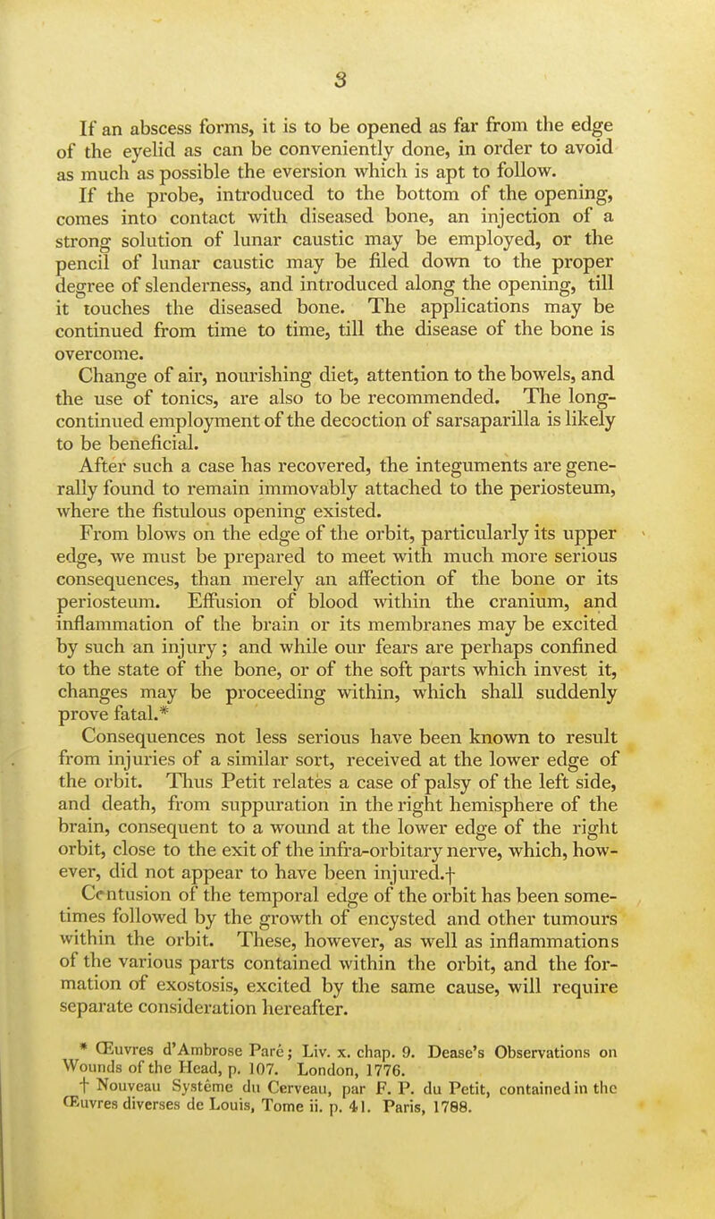 s If an abscess forms, it is to be opened as far from the edge of the eyelid as can be conveniently done, in order to avoid as much as possible the eversion which is apt to follow. If the probe, introduced to the bottom of the opening, comes into contact with diseased bone, an injection of a strong solution of lunar caustic may be employed, or the pencil of lunar caustic may be filed down to the proper degree of slenderness, and introduced along the opening, till it touches the diseased bone. The applications may be continued from time to time, till the disease of the bone is overcome. Change of air, nourishing diet, attention to the bowels, and the use of tonics, are also to be recommended. The long- continued employment of the decoction of sarsaparilla is likely to be beneficial. After such a case has recovered, the integuments are gene- rally found to remain immovably attached to the periosteum, where the fistulous opening existed. From blows on the edge of the orbit, particularly its upper edge, we must be prepared to meet with much more serious consequences, than merely an affection of the bone or its periosteum. Effusion of blood within the cranium, and inflammation of the brain or its membranes may be excited by such an injury; and while our fears are perhaps confined to the state of the bone, or of the soft parts which invest it, changes may be proceeding within, which shall suddenly prove fatal.* Consequences not less serious have been known to result from injuries of a similar sort, received at the lower edge of the orbit. Thus Petit relates a case of palsy of the left side, and death, from suppuration in the right hemisphere of the brain, consequent to a wound at the lower edge of the right orbit, close to the exit of the infra-orbitary nerve, which, how- ever, did not appear to have been injured.f Centusion of the temporal edge of the orbit has been some- times followed by the growth of encysted and other tumours within the orbit. These, however, as well as inflammations of the various parts contained within the orbit, and the for- mation of exostosis, excited by the same cause, will require separate consideration hereafter. * (Euvres d'Ambrose Pare; Liv. x. chap. 9. Dease's Observations on Wounds of the Head, p. 107. London, 1776. t Nouveau Systeme du Cerveau, par F. P. du Petit, contained in the (Euvres diverses dc Louis, Tome ii. p. 41. Paris, 1788.