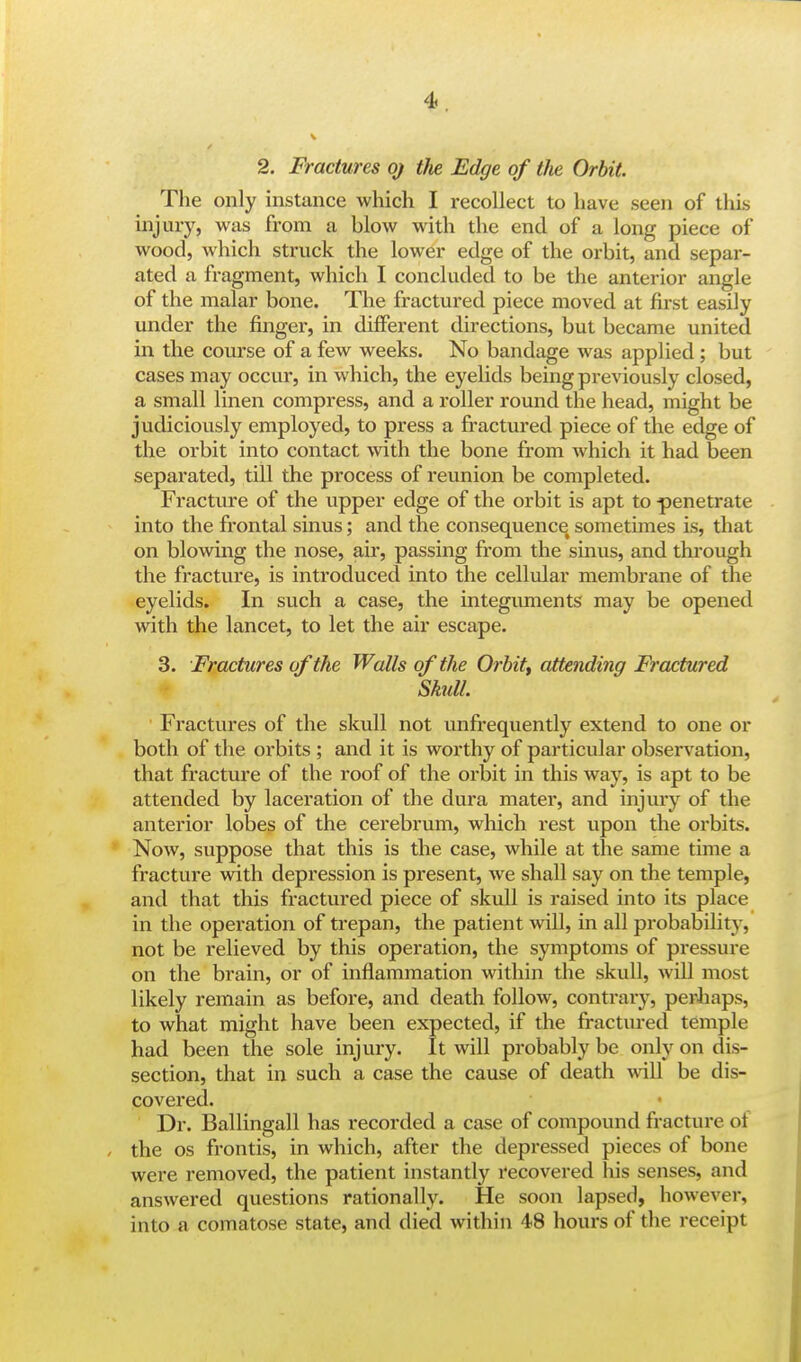 2. Fractures oj the Edge of the Orbit. The only instance which I recollect to have seen of this injury, was from a blow with the end of a long piece of wood, which struck the lower edge of the orbit, and separ- ated a fragment, which I concluded to be the anterior angle of the malar bone. The fractured piece moved at first easily under the finger, in different directions, but became united in the course of a few weeks. No bandage was applied ; but cases may occur, in which, the eyelids being previously closed, a small linen compress, and a roller round the head, might be judiciously employed, to press a fractured piece of the edge of the orbit into contact with the bone from which it had been separated, till the process of reunion be completed. Fracture of the upper edge of the orbit is apt to -penetrate into the frontal sinus; and the consequence< sometimes is, that on blowing the nose, air, passing from the sinus, and through the fracture, is introduced into the cellular membrane of the eyelids. In such a case, the integuments may be opened with the lancet, to let the air escape. 3. Fractures of the Walls of the Orbit, attending Fractured Skull. Fractures of the skull not unfrequently extend to one or both of the orbits ; and it is worthy of particular observation, that fracture of the roof of the orbit in this way, is apt to be attended by laceration of the dura mater, and injury of the anterior lobes of the cerebrum, which rest upon the orbits. Now, suppose that this is the case, while at the same time a fracture with depression is present, we shall say on the temple, and that this fractured piece of skull is raised into its place in the operation of trepan, the patient will, in all probability, not be relieved by this operation, the symptoms of pressure on the brain, or of inflammation within the skull, will most likely remain as before, and death follow, contrary, perhaps, to what might have been expected, if the fractured temple had been the sole injury. It will probably be only on dis- section, that in such a case the cause of death will be dis- covered. Dr. Ballingall has recorded a case of compound fracture ot the os frontis, in which, after the depressed pieces of bone were removed, the patient instantly recovered his senses, and answered questions rationally. He soon lapsed, however, into a comatose state, and died within 48 hours of the receipt