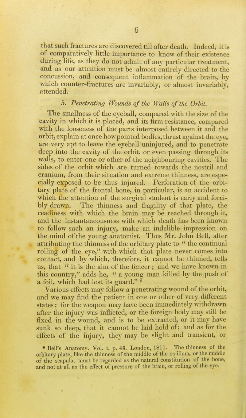 that such fractures are discovered till after death. Indeed, it is of comparatively little importance to know of their existence during life, as they do not admit of any particular treatment, and as our attention must be almost entirely directed to the concussion, and consequent inflammation of the brain, by which counter-fractures are invariably, or almost invariably, attended. 5. Penetrating Wounds of the Walls of the Orbit. The smallness of the eyeball, compared with the size of the cavity in which it is placed, and its firm resistance, compared with the looseness of the parts interposed between it and the orbit, explain at once how pointed bodies, thrust against the eye, are very apt to leave the eyeball uninjured, and to penetrate deep into the cavity of the orbit, or even passing through its walls, to enter one or other of the neighbouring cavities. The sides of the orbit which are turned towards the nostril and cranium, from their situation and extreme thinness, are espe- cially exposed to be thus injured. Perforation of the orbi- tary plate of the frontal bone, in particular, is an accident to which the attention of the surgical student is early and forci- bly drawn. The thinness and fragility of that plate, the readiness with which the brain may be reached through it, and the instantaneousness with which death has been known to follow such an injury, make an indelible impression on the mind of the young anatomist. Thus Mr. John Bell, after attributing the thinness of the orbitary plate to  the continual rolling of the eye, with which that plate never comes into contact, and by which, therefore, it cannot be thinned, tells us, that  it is the aim of the fencer; and we have known in this country, adds he,  a young man killed by the push of a foil, which had lost its guard. * Various effects may follow a penetrating wound of the orbit, and we may find the patient in one or other of very different states; for the weapon may have been immediately withdrawn after the injury was inflicted, or the foreign body may still be fixed in the wound, and is to be extracted, or it may have sunk so deep, that it cannot be laid hold of; and as for the effects of the injury, they may be slight and transient, or * Bell's Anatomy. Vol. i. p. 49. London, 1811. The thinness of the orbitary plate, like the thinness of the middle of the os ilium, or the middle of the scapula, must be regarded as the natural constitution of the bone, and not at all as the effect of pressure of the brain, or rolling of the eye.