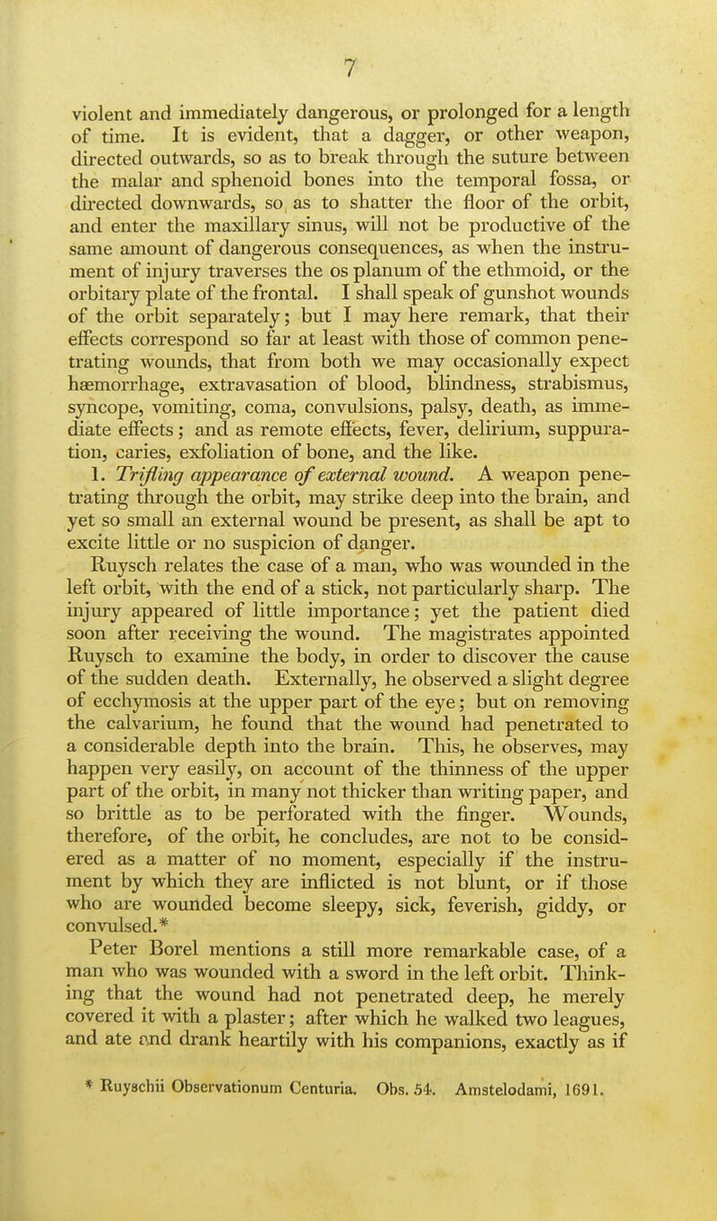 violent and immediately dangerous, or prolonged for a length of time. It is evident, that a dagger, or other weapon, directed outwards, so as to break through the suture between the malar and sphenoid bones into the temporal fossa, or directed downwards, so as to shatter the floor of the orbit, and enter the maxillary sinus, will not be productive of the same amount of dangerous consequences, as when the instru- ment of injury traverses the os planum of the ethmoid, or the orbitary plate of the frontal. I shall speak of gunshot wounds of the orbit separately; but I may here remark, that their effects correspond so far at least with those of common pene- trating wounds, that from both we may occasionally expect haemorrhage, extravasation of blood, blindness, strabismus, syncope, vomiting, coma, convulsions, palsy, death, as imme- diate effects; and as remote effects, fever, delirium, suppura- tion, caries, exfoliation of bone, and the like. 1. Trifling appearance of external wound. A weapon pene- trating through the orbit, may strike deep into the brain, and yet so small an external wound be present, as shall be apt to excite little or no suspicion of danger. Ruysch relates the case of a man, who was wounded in the left orbit, with the end of a stick, not particularly sharp. The injury appeared of little importance; yet the patient died soon after receiving the wound. The magistrates appointed Ruysch to examine the body, in order to discover the cause of the sudden death. Externally, he observed a slight degree of ecchymosis at the upper part of the eye; but on removing the calvarium, he found that the wound had penetrated to a considerable depth into the brain. This, he observes, may happen very easily, on account of the thinness of the upper part of the orbit, in many not thicker than writing paper, and so brittle as to be perforated with the finger. Wounds, therefore, of the orbit, he concludes, are not to be consid- ered as a matter of no moment, especially if the instru- ment by which they are inflicted is not blunt, or if those who are wounded become sleepy, sick, feverish, giddy, or convulsed.* Peter Borel mentions a still more remarkable case, of a man who was wounded with a sword in the left orbit. Think- ing that the wound had not penetrated deep, he merely covered it with a plaster; after which he walked two leagues, and ate and drank heartily with his companions, exactly as if * Ruyschii Observationum Centuria. Obs. 54-. Amstelodami, 1691.