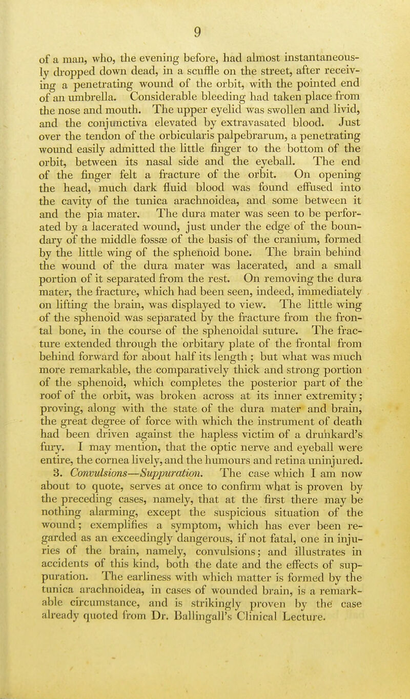 of a man, who, the evening before, had almost instantaneous- ly dropped down dead, in a scuffle on the street, after receiv- ing a penetrating wound of the orbit, with the pointed end of an umbrella. Considerable bleeding had taken place from the nose and mouth. The upper eyelid was swollen and livid, and the conjunctiva elevated by extravasated blood. Just over the tendon of the orbicularis palpebrarum, a penetrating wound easily admitted the little finger to the bottom of the orbit, between its nasal side and the eyeball. The end of the finger felt a fracture of the orbit. On opening the head, much dark fluid blood was found effused into the cavity of the tunica arachnoidea, and some between it and the pia mater. The dura mater was seen to be perfor- ated by a lacerated wound, just under the edge of the boun- dary of the middle fossae of the basis of the cranium, formed by the little wing of the sphenoid bone. The bram behind the wound of the dura mater was lacerated, and a small portion of it separated from the rest. On removing the dura mater, the fracture, which had been seen, indeed, immediately on lifting the bram, was displayed to view. The little wing of the sphenoid was separated by the fracture from the fron- tal bone, in the course of the sphenoidal suture. The frac- ture extended through the orbitary plate of the frontal from behind forward for about half its length ; but what was much more remarkable, the comparatively thick and strong portion of the sphenoid, which completes the posterior part of the roof of the orbit, was broken across at its inner extremity; proving, along with the state of the dura mater and brain, the great degree of force with which the instrument of death had been driven against the hapless victim of a drunkard's fury. I may mention, that the optic nerve and eyeball were entire, the cornea lively, and the humours and retina uninjured. 3. Convulsions—Suppuration. The case which I am now about to quote, serves at once to confirm what is proven by the preceding cases, namely, that at the first there may be nothing alarming, except the suspicious situation of the wound; exemplifies a symptom, which has ever been re- garded as an exceedingly dangerous, if not fatal, one in inju- ries of the brain, namely, convulsions; and illustrates in accidents of this kind, both the date and the effects of sup- puration. The earliness with which matter is formed by the lunica arachnoidea, in cases of wounded brain, is a remark- able circumstance, and is strikingly proven by the case already quoted from Dr. BallingalPs Clinical Lecture.