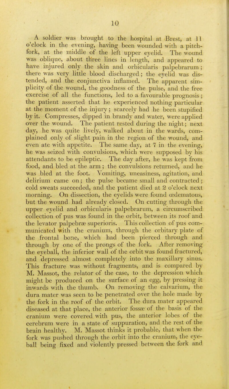 A soldier was brought to the hospital at Brest, at 11 o'clock in the evening, having been wounded with a pitch- fork, at the middle of the left upper eyelid. The wound was oblique, about three lines in length, and appeared to have injured only the skin and orbicularis palpebrarum; there was very little blood discharged; the eyelid was dis- tended, and the conjunctiva inflamed. The apparent sim- plicity of the wound, the goodness of the pulse, and the free exercise of all the functions, led to a favourable prognosis; the patient asserted that he experienced nothing particular at the moment of the injury ; scarcely had he been stupified by it. Compresses, dipped in brandy and water, were applied over the wound. The patient rested during the night; next day, he was quite lively, walked about in the wards, com- plained only of slight pain in the region of the wound, and even ate with appetite. The same day, at 7 in the evening, he was seized with convulsions, which were supposed by his attendants to be epileptic. The day after, he was kept from food, and bled at the arm; the convulsions returned, and he was bled at the foot. Vomiting, uneasiness, agitation, and delirium came on; the pulse became small and contracted; cold sweats succeeded, and the patient died at 2 o'clock next morning. On dissection, the eyelids were found cedematous, but the wound had already closed. On cutting through the upper eyelid and orbicularis palpebrarum, a circumscribed collection of pus was found in the orbit, between its roof and the levator palpebrae superioris. This collection of pus com- municated with the cranium, through the orbitary plate of the frontal bone, which had been pierced through and through by one of the prongs of the fork. After removing the eyeball, the inferior wall of the orbit was found fractured, and depressed almost completely into the maxillary sinus. This fracture was without fragments, and is compared by M. Massot, the relator of the case, to the depression which might be produced on the surface of an egg, by pressing it inwards with the thumb. On removing the calvarium, the dura mater was seen to be penetrated over the hole made by the fork in the roof of the orbit. The dura mater appeared diseased at that place, the anterior fossae of the basis of the cranium were covered with pus, the anterior lobes of the cerebrum were in a state of suppuration, and the rest of the brain healthy. M. Massot thinks it probable, that when the fork was pushed through the orbit into the cranium, the eye- ball being fixed and violently pressed between the fork and