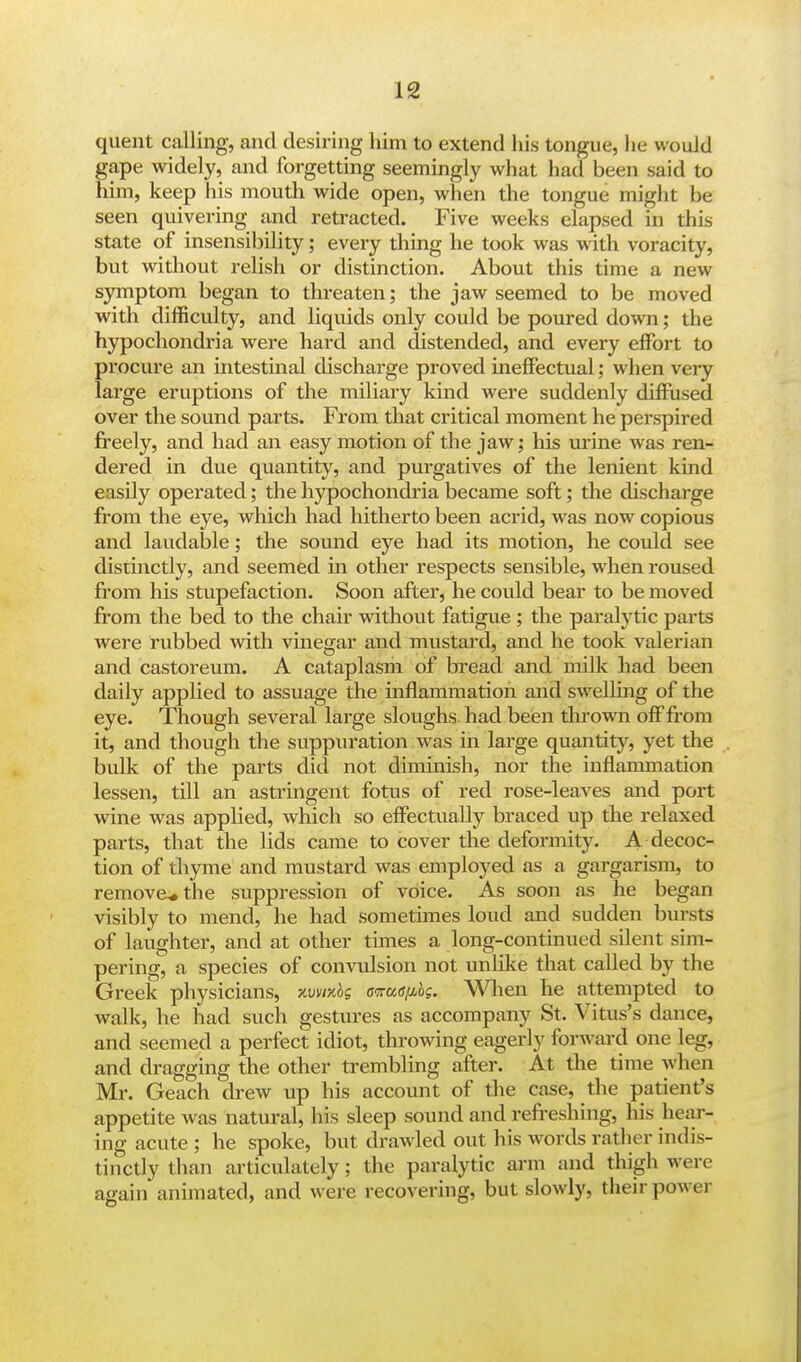 quent calling, and desiring him to extend his tongue, he would gape widely, and forgetting seemingly what had been said to him, keep his mouth wide open, when the tongue might be seen quivering and retracted. Five weeks elapsed in this state of insensibility; every thing he took was with voracity, but without relish or distinction. About this time a new symptom began to threaten; the jaw seemed to be moved with difficulty, and liquids only could be poured down; the hypochondria were hard and distended, and every effort to procure an intestinal discharge proved ineffectual; when very large eruptions of the miliary kind were suddenly diffused over the sound parts. From that critical moment he perspired freely, and had an easy motion of the jaw; his urine was ren- dered in due quantity, and purgatives of the lenient kind easily operated; the hypochondria became soft; the discharge from the eye, which had hitherto been acrid, was now copious and laudable; the sound eye had its motion, he could see distinctly, and seemed in other respects sensible, when roused from his stupefaction. Soon after, he could bear to be moved from the bed to the chair without fatigue; the paralytic parts were rubbed with vinegar and mustard, and he took valerian and castoreum. A cataplasm of bread and milk had been daily applied to assuage the inflammation and swelling of the eye. Though several large sloughs had been thrown off from it, and though the suppuration was in large quantity, yet the bulk of the parts did not diminish, nor the inflammation lessen, till an astringent fotus of red rose-leaves and port wine was applied, which so effectually braced up the relaxed parts, that the lids came to cover the deformity. A decoc- tion of thyme and mustard was employed as a gargarism, to remove* the suppression of voice. As soon as he began visibly to mend, he had sometimes loud and sudden bursts of laughter, and at other times a long-continued silent sim- pering, a species of convulsion not unlike that called by the Greek physicians, xvwibs cnuapbg. When he attempted to walk, he had such gestures as accompany St. Vitus's dance, and seemed a perfect idiot, throwing eagerly forward one leg, and dragging the other trembling after. At the time when Mr. Geach drew up his account of the case, the patient's appetite was natural, his sleep sound and refreshing, his hear- ing acute ; he spoke, but drawled out his words rather indis- tinctly than articulately; the paralytic arm and thigh we re again animated, and were recovering, but slowly, their power