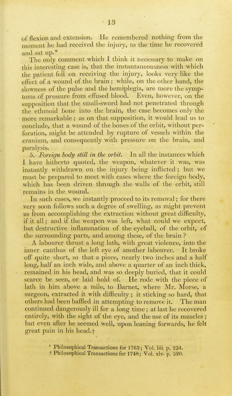 ' IS of flexion and extension. He remembered nothing from the moment he hud i-eceived the injury, to the time he recovered and sat up.* The only comment which I think it necessary to make on this interesting case is, that the instantaneousness with which the patient fell on receiving the injury, looks very like the effect of a wound of the brain; while, on the other hand, the slowness of the pulse and the hemiplegia, are more the symp- toms of pressure from effused blood. Even, however, on the supposition that the small-sword had not penetrated through the ethmoid bone into the brain, the case becomes only the more remarkable; as on that supposition, it would lead us to conclude, that a wound of the bones of the orbit, without per- foration, might be attended by rupture of vessels within the cranium, and consequently with pressure on the brain, and paralysis. 5. Foreign body still in the orbit. In all the instances which I have hitherto quoted, the weapon, whatever it was, was instantly withdrawn on the injury being inflicted; but we must be prepared to meet with cases where the foreign body, which has been driven through the walls of the orbit, still remains in the wound. In such cases, we instantly proceed to its removal; for there very soon follows such a degree of swelling, as might prevent us from accomplishing the extraction without great difficulty, if it all; and if the weapon was left, what could we expect, but destructive inflammation of the eyeball, of the orbit, of the surrounding parts, and among these, of the brain ? A labourer thrust a long lath, with great violence, into the inner canthus of the left eye of another labourer. It broke off quite short, so that a piece, nearly two inches and a half long, half an inch wide, and above a quarter of an inch thick, remained in his head, and was so deeply buried, that it could scarce be seen, or laid hold of. He rode with the piece of lath in him above a mile, to Barnet, where Mr. Morse, a surgeon, extracted it with difficulty; it sticking so hard, that others had been baffled in attempting to remove it. The man continued dangerously ill for a long time; at last he recovered entirely, with the sight of the eye, and the use of its muscles ; but even after he seemed well, upon leaning forwards, he felt great pain in his head.f * Philosophical Transactions for 1763; Vol. liii. p. 234. t Philosophical Transactions for 1748; Vol. xlv. p. 520.