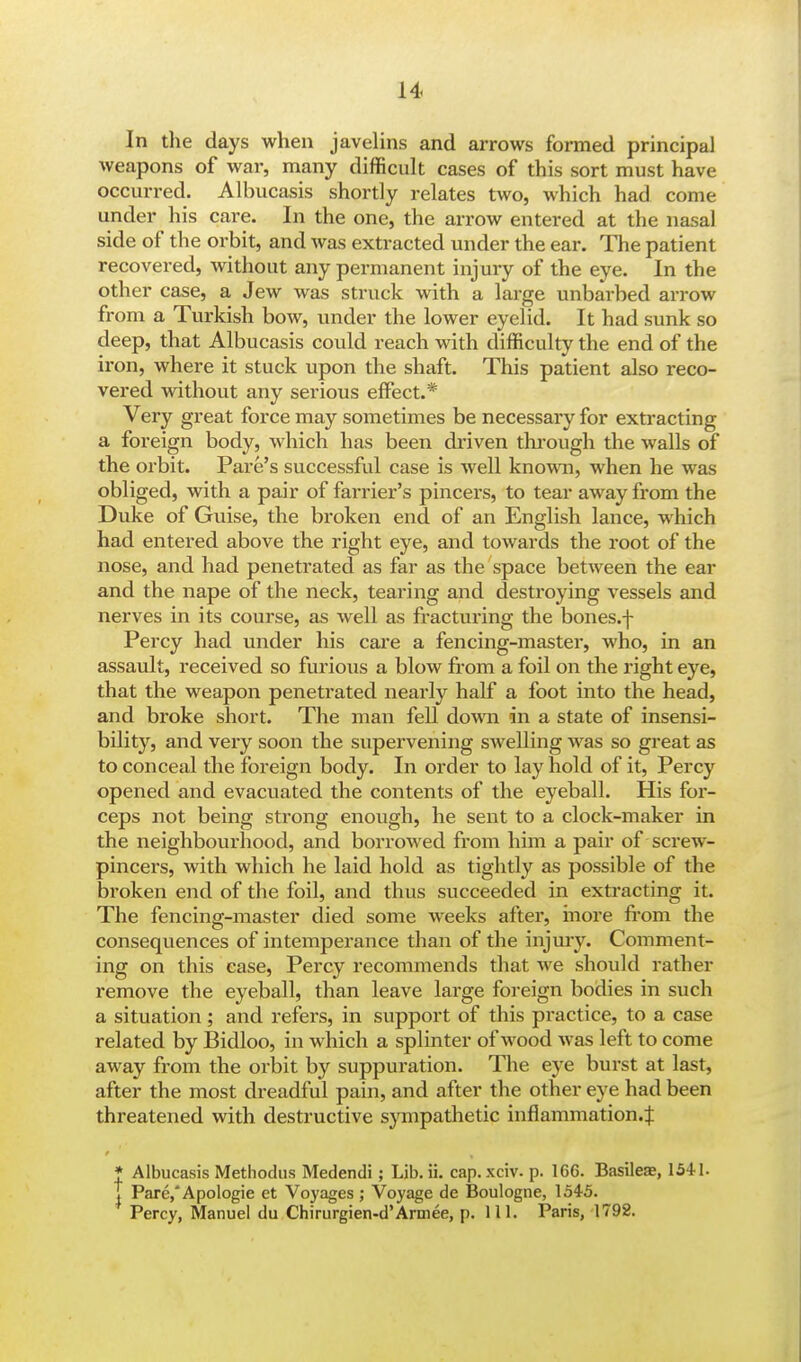 In the days when javelins and arrows formed principal weapons of war, many difficult cases of this sort must have occurred. Albucasis shortly relates two, which had come under his care. In the one, the arrow entered at the nasal side of the orbit, and was extracted under the ear. The patient recovered, without any permanent injury of the eye. In the other case, a Jew was struck with a large unbarbed arrow from a Turkish bow, under the lower eyelid. It had sunk so deep, that Albucasis could reach with difficulty the end of the iron, where it stuck upon the shaft. This patient also reco- vered without any serious effect.* Very great force may sometimes be necessary for extracting a foreign body, which has been driven through the walls of the orbit. Pare's successful case is well known, when he was obliged, with a pair of fai-rier's pincers, to tear away from the Duke of Guise, the broken end of an English lance, which had entered above the right eye, and towards the root of the nose, and had penetrated as far as the space between the ear and the nape of the neck, tearing and destroying vessels and nerves in its course, as well as fracturing the bones.f Percy had under his care a fencing-master, who, in an assault, received so furious a blow from a foil on the right eye, that the weapon penetrated nearly half a foot into the head, and broke short. The man fell down in a state of insensi- bility, and very soon the supervening swelling was so great as to conceal the foreign body. In order to lay hold of it, Percy opened and evacuated the contents of the eyeball. His for- ceps not being strong enough, he sent to a clock-maker in the neighbourhood, and borrowed from him a pair of screw- pincers, with which he laid hold as tightly as possible of the broken end of the foil, and thus succeeded in extracting it. The fencing-master died some weeks after, more from the consequences of intemperance than of the injury. Comment- ing on this case, Percy recommends that we should rather remove the eyeball, than leave large foreign bodies in such a situation; and refers, in support of this practice, to a case related by Bidloo, in which a splinter of wood was left to come away from the orbit by suppuration. The eye burst at last, after the most dreadful pain, and after the other eye had been threatened with destructive sympathetic inflammation.^ * Albucasis Methodus Medendi; Lib. ii. cap. xciv. p. 166. Basileae, 1541. T Pare,'Apologie et Voyages ; Voyage de Boulogne, 1545. Percy, Manuel du Chirurgien-d'Armee, p. 111. Paris, 1792.