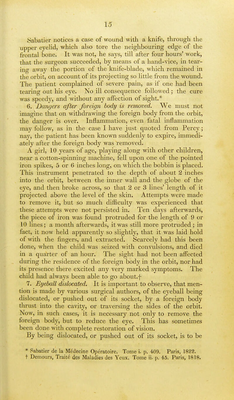 ISabatier notices a case of wound with a knife, through the upper eyelid, which also tore the neighbouring edge of the frontal bone. It was not, he says, till after four hours' work, that the surgeon succeeded, by means of a hand-vice, in tear- ing away the portion of the knife-blade, which remained in the orbit, on account of its projecting so little from the wound. The patient complained of severe pain, as if one had been tearing out his eye. No ill consequence followed; the cure was speedy, and without any affection of sight.* 6. Dangers after foreign body is removed. We must not imagine that on withdrawing the foreign body from the orbit, the danger is over. Inflammation, even fatal inflammation may follow, as in the case I have just quoted from Percy; nay, the patient has been known suddenly to expire, immedi- ately after the foreign body was removed. A girl, 10 years of age, playing along with other children, near a cotton-spinning machine, fell upon one of the pointed iron spikes, 5 or 6 inches long, on which the bobbin is placed. This instrument penetrated to the depth of about 2 inches into the orbit, between the inner wall and the globe of the eye, and then broke across, so that 2 or 3 lines' length of it projected above the level of the skin. Attempts were made to remove it, but so much difficulty was experienced that these attempts were not persisted in. Ten days afterwards, the piece of iron was found protruded for the length of 9 or 10 lines; a month afterwards, it was still more protruded; in fact, it now held apparently so slightly, that it was laid hold of with the fingers, and extracted. Scarcely had this been done, when the child was seized with convulsions, and died in a quarter of an hour. The sight had not been affected during the residence of the foreign body in the orbit, nor had its presence there excited any very marked symptoms. The child had always been able to go about.f 7. Eyeball dislocated. It is important to observe, that men- tion is made by various surgical authors, of the eyeball being dislocated, or pushed out of its socket, by a foreign body thrust into the cavity, or traversing the sides of the orbit. Now, in such cases, it is necessary not only to remove the foreign body, but to reduce the eye. This has sometimes been done with complete restoration of vision. By being dislocated, or pushed out of its socket, is to be * Sabatier de la Medecine Operatoire. Tome i. p. 409. Paris, 1822. t Demours, Traitc des Maladies des Yeux. Tome ii. p. 45. Paris, 1818.