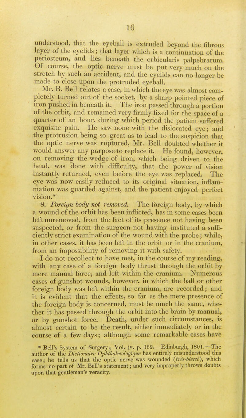 understood, that the eyeball is extruded beyond the fibrous layer of the eyelids ; that layer which is a continuation of the periosteum, and lies beneath the orbicularis palpebrarum. Of course, the optic nerve must be put very much on the stretch by such an accident, and the eyelids can no longer be made to close upon the protruded eyeball. Mr. B. Bell relates a case, in which the eye was almost com- pletely turned out of the socket, by a sharp pointed piece of iron pushed in beneath it. The iron passed through a portion of the orbit, and remained very firmly fixed for the space of a quarter of an hour, during which period the patient suffered exquisite pain. He saw none with the dislocated eye; and the protrusion being so great as to lead to the suspicion that the optic nerve was ruptured, Mr. Bell doubted whether it would answer any purpose to replace it. He found, however, on removing the wedge of iron, which being driven to the head, was done with difficulty, that the power of vision instantly returned, even before the eye was replaced. The eye was now easily reduced to its original situation, inflam- mation was guarded against, and the patient enjoyed perfect vision.* 8. Foreign body not removed. The foreign body, by which a wound of the orbit has been inflicted, has in some cases been left unremoved, from the fact of its presence not having been suspected, or from the surgeon not having instituted a suffi- ciently strict examination of the wound with the probe; while, in other cases, it has been left in the orbit or in the cranium, from an impossibility of removing it with safety. I do not recollect to have met, in the course of my reading, with any case of a foreign body thrust through the orbit by mere manual force, and left within the cranium. Numerous cases of gunshot wounds, however, in which the ball or other foreign body was left within the cranium, are recorded; and it is evident that the effects, so far as the mere presence of the foreign body is concerned, must be much the same, whe- ther it has passed through the orbit into the brain by manual, or by gunshot force. Death, under such circumstances, is almost certain to be the result, either immediately or in the course of a few days; although some remarkable cases have * Bell's System of Surgery; Vol. iv. p. 162. Edinburgh, 1801.—The author of the Diciionaire Ophthalmologiquc has entirely misunderstood this case; he tells us that the optic nerve was wounded (trcs-blesse), which forms no part of Mr. Bell's statement; and very improperly throws doubts upon that gentleman's veracity.