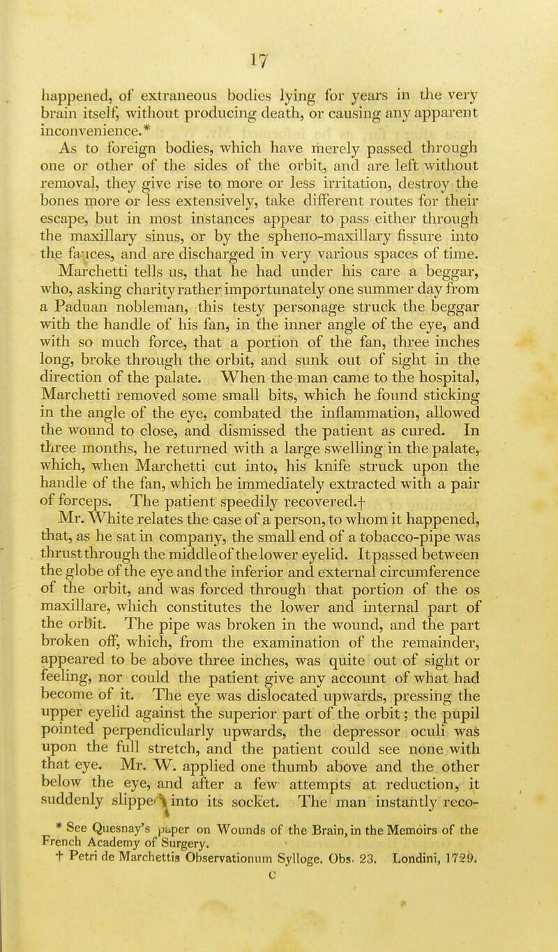 happened, of extraneous bodies lying for years in die very brain itself, without producing death, or causing any apparent inconvenience.* As to foreign bodies, which have merely passed through one or other of the sides of the orbit, and are left without removal, they give rise to more or less irritation, destroy the bones more or less extensively, take different routes for their escape, but in most instances appear to pass either through the maxillary sinus, or by the spheno-maxillary fissure into the fa-.ices, and are discharged in very various spaces of time. Marchetti tells us, that he had under his care a beggar, who, asking charity rather importunately one summer day from a Paduan nobleman, this testy personage struck the beggar with the handle of his fan, in the inner angle of the eye, and with so much force, that a portion of the fan, three inches long, broke through the orbit, and sunk out of sight in the direction of the palate. When the man came to the hospital, Marchetti removed some small bits, which he found sticking in the angle of the eye, combated the inflammation, allowed the wound to close, and dismissed the patient as cured. In three months, he returned with a large swelling in the palate, which, when Marchetti cut into, his knife struck upon the handle of the fan, which he immediately extracted with a pair of forceps. The patient speedily recovered.f Mr. White relates the case of a person, to whom it happened, that, as he sat in company, the small end of a tobacco-pipe was thrustthrough the middleofthelower eyelid. Itpassed between the globe of the eye and the inferior and external circumference of the orbit, and was forced through that portion of the os maxillare, which constitutes the lower and internal part of the orbit. The pipe was broken in the wound, and the part broken off, which, from the examination of the remainder, appeared to be above three inches, was quite out of sight or feeling, nor could the patient give any account of what had become of it. The eye was dislocated upwards, pressing the upper eyelid against the superior part of the orbit; the pupil pointed perpendicularly upwards, the depressor oculi was upon the full stretch, and the patient could see none with that eye. Mr. W. applied one thumb above and the other below the eye, and after a few attempts at reduction, it suddenly slippe^into its socket. The man instantly reco- * See Quesnay's |jc.per on Wounds of the Brain, in the Memoirs of the French Academy of Surgery. t Petri de Marchettis Observationum Sylloge. Obs. 23. Londini, 172&.