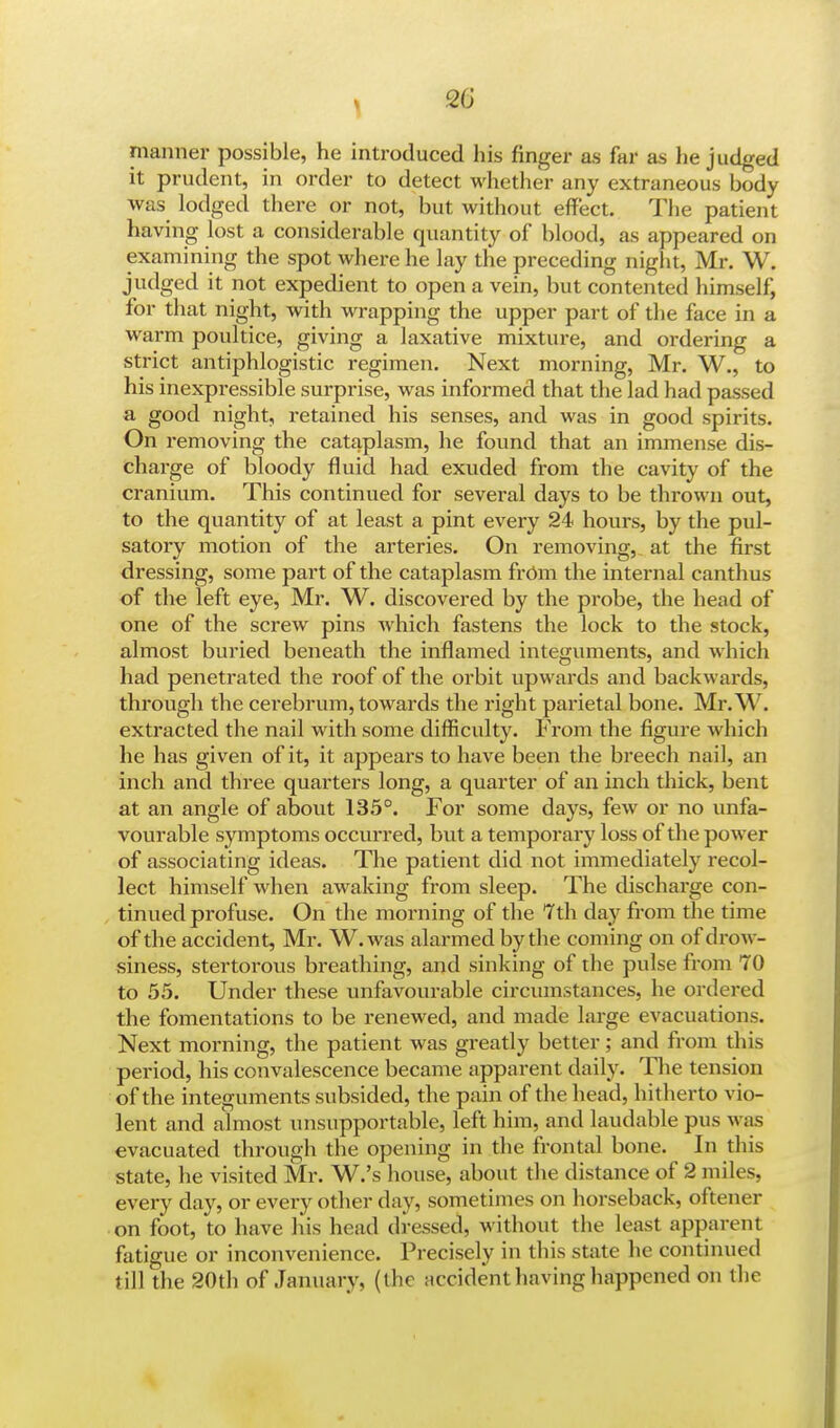 manner possible, he introduced his finger as far as he judged it prudent, in order to detect whether any extraneous body was lodged there or not, but without effect. The patient hSving lost a considerable quantity of* blood, as appeared on examining the spot where he lay the preceding night, Mr. W. judged it not expedient to open a vein, but contented himself, for that night, with wrapping the upper part of the face in a warm poultice, giving a laxative mixture, and ordering a strict antiphlogistic regimen. Next morning, Mr. W., to his inexpressible surprise, was informed that the lad had passed a good night, retained his senses, and was in good spirits. On removing the cataplasm, he found that an immense dis- charge of bloody fluid had exuded from the cavity of the cranium. This continued for several days to be thrown out, to the quantity of at least a pint every 24 hours, by the pul- satory motion of the arteries. On removing, at the first dressing, some part of the cataplasm from the internal canthus of the left eye, Mr. W. discovered by the probe, the head of one of the screw pins which fastens the lock to the stock, almost buried beneath the inflamed integuments, and which had penetrated the roof of the orbit upwards and backwards, through the cerebrum, towards the right parietal bone. Mr.W. extracted the nail with some difficulty. From the figure which he has given of it, it appears to have been the breech nail, an inch and three quarters long, a quarter of an inch thick, bent at an angle of about 135°. For some days, few or no unfa- vourable symptoms occurred, but a temporary loss of the power of associating ideas. The patient did not immediately recol- lect himself when awaking from sleep. The discharge con- tinued profuse. On the morning of the 7th day from the time of the accident, Mr. W.was alarmed by the coming on of drow- siness, stertorous breathing, and sinking of the pulse from 70 to 55. Under these unfavourable circumstances, he ordered the fomentations to be renewed, and made large evacuations. Next morning, the patient was greatly better; and from this period, his convalescence became apparent daily. The tension of the integuments subsided, the pain of the head, hitherto vio- lent and almost unsupportable, left him, and laudable pus was evacuated through the opening in the frontal bone. In this state, he visited Mr. W.'s house, about the distance of 2 miles, every day, or every other day, sometimes on horseback, oftener on foot, to have his head dressed, without the least apparent fatigue or inconvenience. Precisely in this state he continued till the 20th of January, (the accident having happened on the