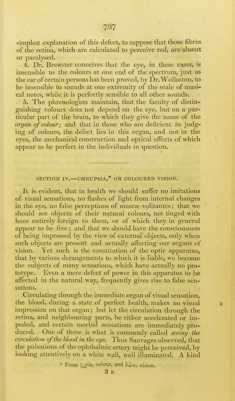 simplest explanation of this defect, to suppose that those fibres of the retina, which are calculated to perceive red, are absent or paralysed. 4. Dr. Brewster conceives that the eye, in these cases, is insensible to the colours at one end of the spectrum, just as the ear of certain persons has been proved, by Dr. Wollaston, to be insensible to sounds at one extremity of the scale of musi- cal notes, while it is perfectly sensible to all other sounds. 5. The phrenologists maintain, that the faculty of distin- guishing colours does not depend on the eye, but on a par- ticular part of the brain, to which they give the name of the organ of colour; and that in those who are deficient in judg- ing of colours, the defect lies in this organ, and not in the eyes, the mechanical construction and optical effects of which appear to be perfect in the individuals in question. SECTION IV. — CHRUPSIA,* OR COLOURED VISION. It is evident, that in health we should suffer no imitations of visual sensations, no flashes of light from internal changes in the eye, no false perceptions of muscas volitantes; that we should see objects of their natural colours, not tinged with hues entirely foreign to them, or of which they in general appear to be free; and that we should have the consciousness of being impressed by the view of external objects, only when such objects are present and actually affecting our organs of vision. Yet such is the constitution of the optic apparatus, that by various derangements to which it is liable, we become the subjects of many sensations, which have actually no pro- totype. Even a mere defect of power in this apparatus to be affected in the natural way, frequently gives rise to false sen- sations. Circulating through the immediate organ of visual sensation, the blood, during a state of perfect health, makes no visual * impression on that organ; but let the circulation through the retina, and neighbouring parts, be either accelerated or im- peded, and certain morbid sensations are immediately pro- duced. One of these is what is commonly called seeing the circulation of the blood in the eye. Thus Sauvages observed, that the pulsations of the ophthalmic artery might be perceived, by looking attentively on a white wall, well illuminated. A kind * From Xl'*>> colour> and Jw}//5, vision. 3 B