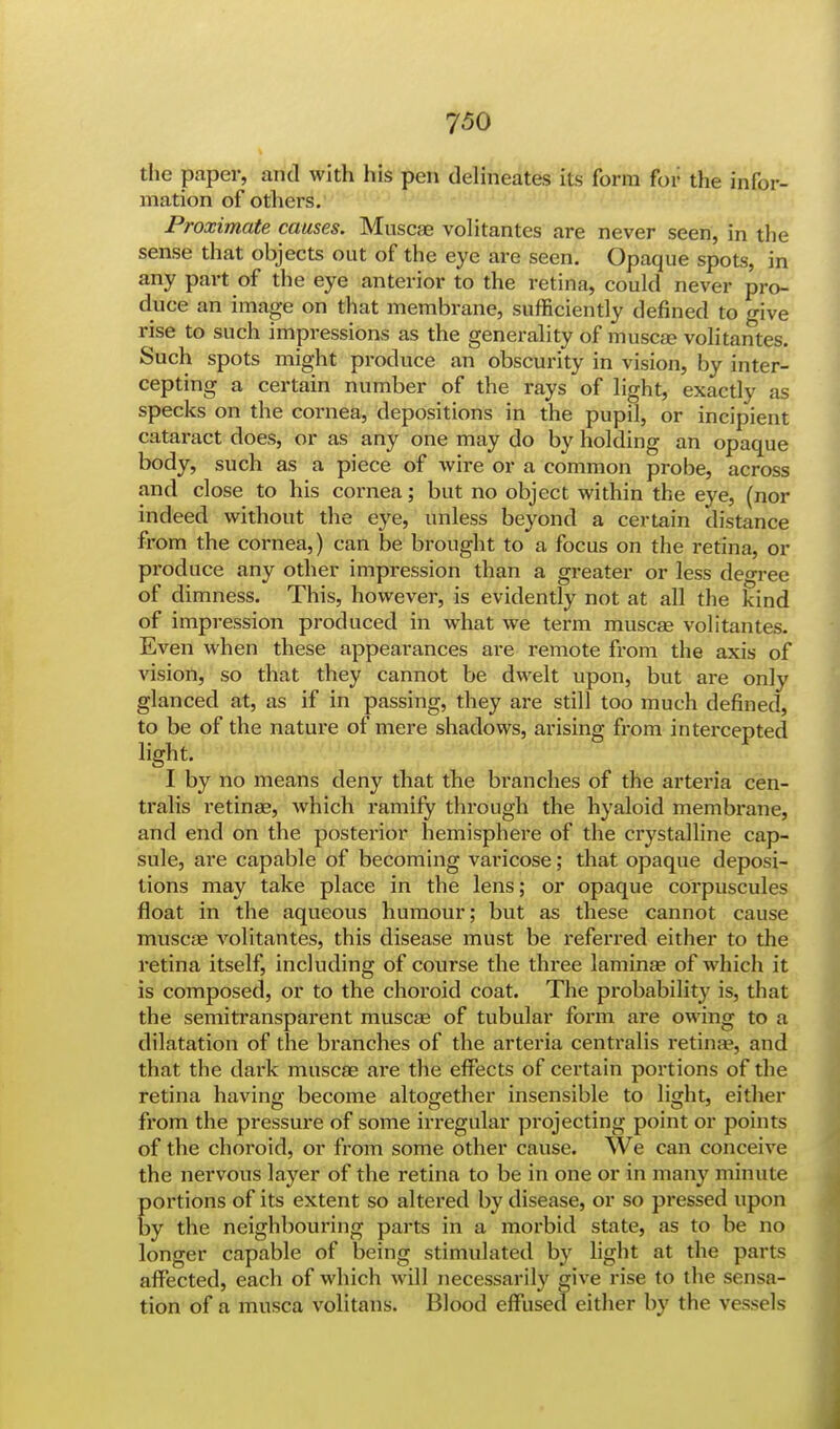 the paper, and with his pen delineates its form for the infor- mation of others. Proximate causes. Muscae volitantes are never seen, in the sense that objects out of the eye are seen. Opaque spots, in any part of the eye anterior to the retina, could never pro- duce an image on that membrane, sufficiently defined to give rise to such impressions as the generality of muscae volitantes. Such spots might produce an obscurity in vision, by inter- cepting a certain number of the rays of light, exactly as specks on the cornea, depositions in the pupil, or incipient cataract does, or as any one may do by holding an opaque body, such as a piece of wire or a common probe, across and close to his cornea; but no object within the eye, (nor indeed without the eye, unless beyond a certain distance from the cornea,) can be brought to a focus on the retina, or produce any other impression than a greater or less degree of dimness. This, however, is evidently not at all the kind of impression produced in what we term muscae volitantes. Even when these appearances are remote from the axis of vision, so that they cannot be dwelt upon, but are only glanced at, as if in passing, they are still too much denned, to be of the nature of mere shadows, arising from intercepted light. I by no means deny that the branches of the arteria cen- tralis retinae, which ramify thi-ough the hyaloid membrane, and end on the posterior hemisphere of the crystalline cap- sule, are capable of becoming varicose; that opaque deposi- tions may take place in the lens; or opaque corpuscules float in the aqueous humour; but as these cannot cause muscae volitantes, this disease must be referred either to the retina itself, including of course the three laminae of which it is composed, or to the choroid coat. The probability is, that the semitransparent muscae of tubular form are owing to a dilatation of the branches of the arteria centralis retinae, and that the dark muscae are the effects of certain portions of the retina having become altogether insensible to light, either from the pressure of some irregular projecting point or points of the choroid, or from some other cause. We can conceive the nervous layer of the retina to be in one or in many minute portions of its extent so altered by disease, or so pressed upon by the neighbouring parts in a morbid state, as to be no longer capable of being stimulated by light at the parts affected, each of which will necessarily give rise to the sensa- tion of a musca volitans. Blood effused either by the vessels