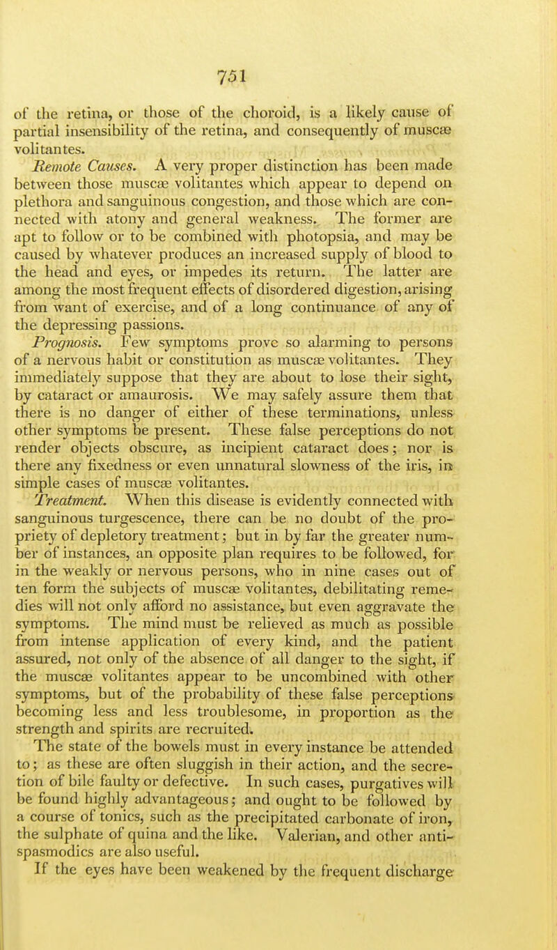 of the retina, or those of the choroid, is a likely cause of partial insensibility of the retina, and consequently of muscae volitantes. Remote Causes. A very proper distinction has been made between those muscae volitantes which appear to depend on plethora and sanguinous congestion, and those which are con- nected with atony and general weakness. The former are apt to follow or to be combined with photopsia, and may be caused by whatever produces an increased supply of blood to the head and eyes, or impedes its return. The latter are among the most frequent effects of disordered digestion, arising from want of exercise, and of a long continuance of any of the depressing passions. Prognosis. Few symptoms prove so alarming to persons of a nervous habit or constitution as muscae volitantes. They immediately suppose that they are about to lose their sight, by cataract or amaurosis. We may safely assure them that there is no danger of either of these terminations, unless other symptoms be present. These false perceptions do not render objects obscure, as incipient cataract does; nor is there any fixedness or even unnatural slowness of the iris, in simple cases of muscae volitantes. Treatment. When this disease is evidently connected with sanguinous turgescence, there can be no doubt of the pro- priety of depletory treatment; but in by far the greater num- ber of instances, an opposite plan requires to be followed, for in the weakly or nervous persons, who in nine cases out of ten form the subjects of muscae volitantes, debilitating reme- dies will not only afford no assistance, but even aggravate the symptoms. The mind must be relieved as much as possible from intense application of every kind, and the patient assured, not only of the absence of all danger to the sight, if the muscae volitantes appear to be uncombined with other symptoms, but of the probability of these false perceptions becoming less and less troublesome, in proportion as the strength and spirits are recruited. The state of the bowels must in every instance be attended to; as these are often sluggish in their action, and the secre- tion of bile faulty or defective. In such cases, purgatives will be found highly advantageous; and ought to be followed by a course of tonics, such as the precipitated carbonate of iron, the sulphate of quina and the like. Valerian, and other anti- spasmodics are also useful. If the eyes have been weakened by the frequent discharge