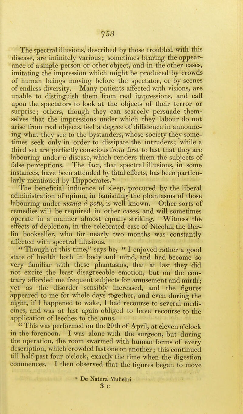 The spectral illusions, described by those troubled with this disease, are infinitely various; sometimes bearing the appear- ance of a single person or other object, and in the other cases, imitating the impression which might be produced by crowds of human beings moving before the spectator, or by scenes of endless diversity. Many patients affected with visions, are unable to distinguish them from real impressions, and call upon the spectators to look at the objects of their terror or surprise; others, though they can scarcely persuade them- selves that the impressions under which they labour do not arise from real objects, feel a degree of diffidence in announc- ing what they see to the bystanders, whose society they some- times seek only in order to dissipate the intruders; while a third set are perfectly conscious from first to last that they are labouring under a disease, which renders them the subjects of false perceptions. The fact, that spectral illusions, in some instances, have been attended by fatal effects, has been particu- larly mentioned by Hippocrates.* The beneficial influence of sleep, procured by the liberal administration of opium, in banishing the phantasms of those labouring under mania d potu, is well known. Other sorts of remedies will be required in other cases, and will sometimes operate in a manner almost equally striking. Witness the effects of depletion, in the celebrated case of Nicolai, the Ber- lin bookseller, who for nearly two months was constantly affected with spectral illusions.  Though at this time, says he,  I enjoyed rather a good state of health both in body and mind, and had become so very familiar with these phantasms, that at last they did not excite the least disagreeable emotion, but on the con- trary afforded me frequent subjects for amusement and mirth; yet as the disorder sensibly increased, and the figures appeared to me for whole days together, and even during the night, if I happened to wake, I had recourse to several medi- cines, and was at last again obliged to have recourse to the application of leeches to the anus.  This was performed on the 20th of April, at eleven o'clock in the forenoon. I was alone with the surgeon, but during the operation, the room swarmed with human forms of every description, which crowded fast one on another; this continued till half-past four o'clock, exactly the time when the digestion commences. I then observed that the figures began to move * De Natura Muliebri. 3 c