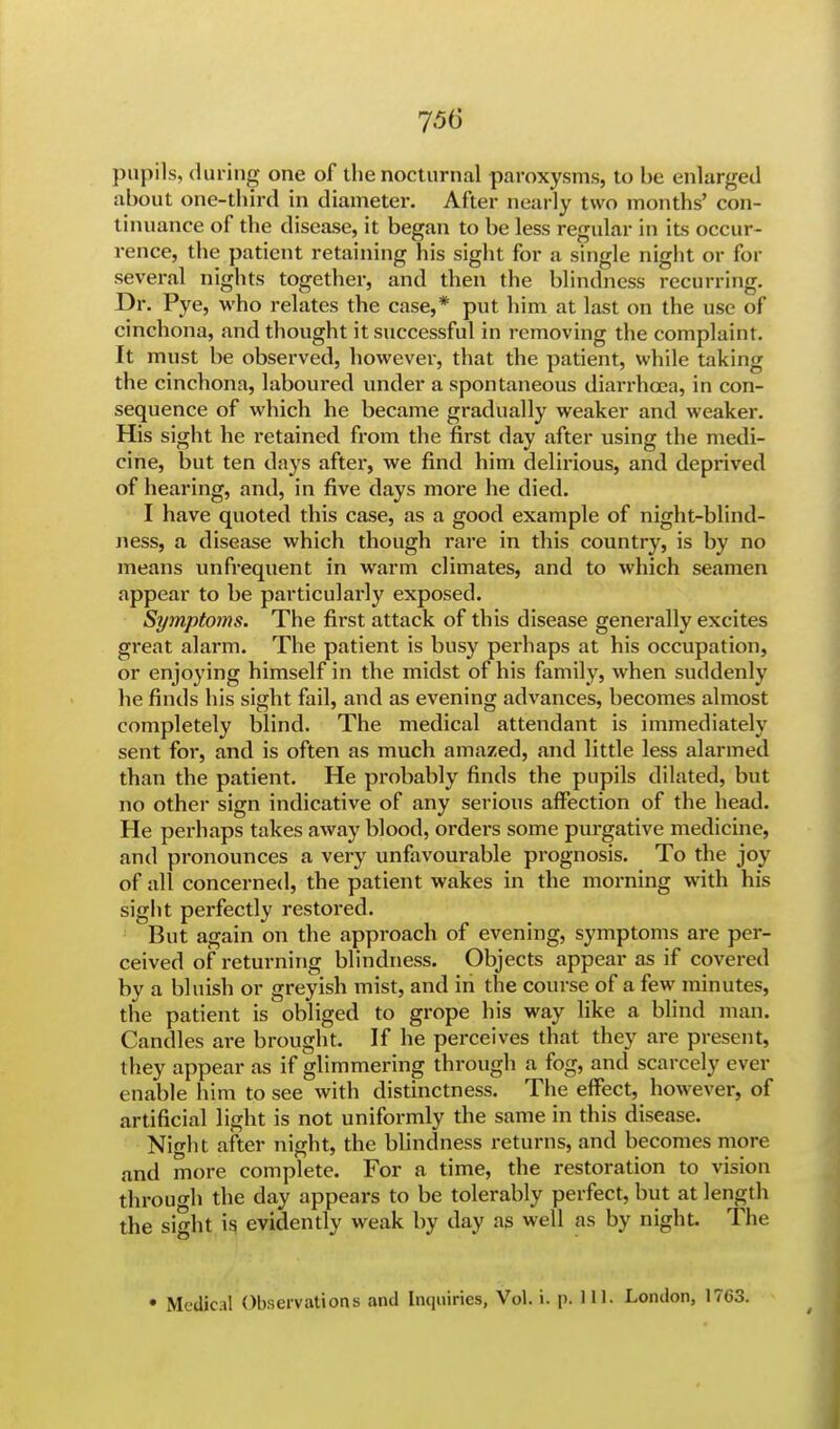 pupils, during one of the nocturnal paroxysms, to be enlarged about one-third in diameter. After nearly two months' con- tinuance of the disease, it began to be less regular in its occur- rence, the patient retaining his sight for a single night or for several nights together, and then the blindness recurring. Dr. Pye, who relates the case,* put him at last on the use of cinchona, and thought it successful in removing the complaint. It must be observed, however, that the patient, while taking the cinchona, laboured under a spontaneous diarrhoea, in con- sequence of which he became gradually weaker and weaker. His sight he retained from the first day after using the medi- cine, but ten days after, we find him delirious, and deprived of hearing, and, in five days more he died. I have quoted this case, as a good example of night-blind- ness, a disease which though rare in this country, is by no means unfrequent in warm climates, and to which seamen appear to be particularly exposed. Symptoms. The first attack of this disease generally excites great alarm. The patient is busy perhaps at his occupation, or enjoying himself in the midst of his family, when suddenly he finds his sight fail, and as evening advances, becomes almost completely blind. The medical attendant is immediately sent for, and is often as much amazed, and little less alarmed than the patient. He probably finds the pupils dilated, but no other sign indicative of any serious affection of the head. He perhaps takes away blood, orders some purgative medicine, and pronounces a very unfavourable prognosis. To the joy of all concerned, the patient wakes in the morning with his sight perfectly restored. But again on the approach of evening, symptoms are per- ceived of returning blindness. Objects appear as if covered by a bluish or greyish mist, and in the course of a few minutes, the patient is obliged to grope his way like a blind man. Candles are brought. If he perceives that they are present, they appear as if glimmering through a fog, and scarcely ever enable him to see with distinctness. The effect, however, of artificial light is not uniformly the same in this disease. Night after night, the blindness returns, and becomes more and more complete. For a time, the restoration to vision through the day appears to be tolerably perfect, but at length the sMit is evidently weak by day as well as by night. The • Medical Observations anil Inquiries, Vol. i. p. 111. London, 1763.