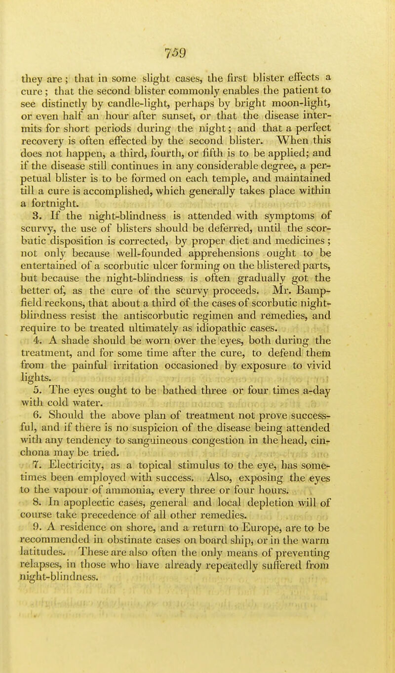 they are; that in some slight cases, the first blister effects a cure; that the second blister commonly enables the patient to see distinctly by candle-light, perhaps by bright moon-light, or even half an hour after sunset, or that the disease inter- mits for short periods during the night; and that a perfect recovery is often effected by the second blister. When this does not happen, a third, fourth, or fifth is to be applied; and if the disease still continues in any considerable degree, a per- petual blister is to be formed on each temple, and maintained till a cure is accomplished, which generally takes place within a fortnight. 3. If the night-blindness is attended with symptoms of scurvy, the use of blisters should be deferred, until the scor- butic disposition is corrected, by proper diet and medicines ; not only because well-founded apprehensions ought to be entertained of a scorbutic ulcer forming on the blistered parts, but because the night-blindness is often gradually got the better of, as the cure of the scurvy proceeds. Mr. Bamp- field reckons, that about a third of the cases of scorbutic night- blindness resist the antiscorbutic regimen and remedies, and require to be treated ultimately as idiopathic cases. 4. A shade should be worn over the eyes, both during the treatment, and for some time after the cure, to defend them from the painful irritation occasioned by exposure to vivid lights. 5. The eyes ought to be bathed three or four times a-day with cold water. 6. Should the above plan of treatment not prove success- ful, and if there is no suspicion of the disease being attended with any tendency to sanguineous congestion in the head, cin- chona may be tried. 7. Electricity, as a topical stimulus to the eye, has some- times been employed with success. Also, exposing the eyes to the vapour of ammonia, every three or four hours. 8. In apoplectic cases, general and local depletion will of course take precedence of all other remedies. 9. A residence on shore, and a return to Europe, are to be recommended in obstinate cases on board ship, or in the warm latitudes. These are also often the only means of preventing relapses, in those who have already repeatedly suffered from night-blindness.