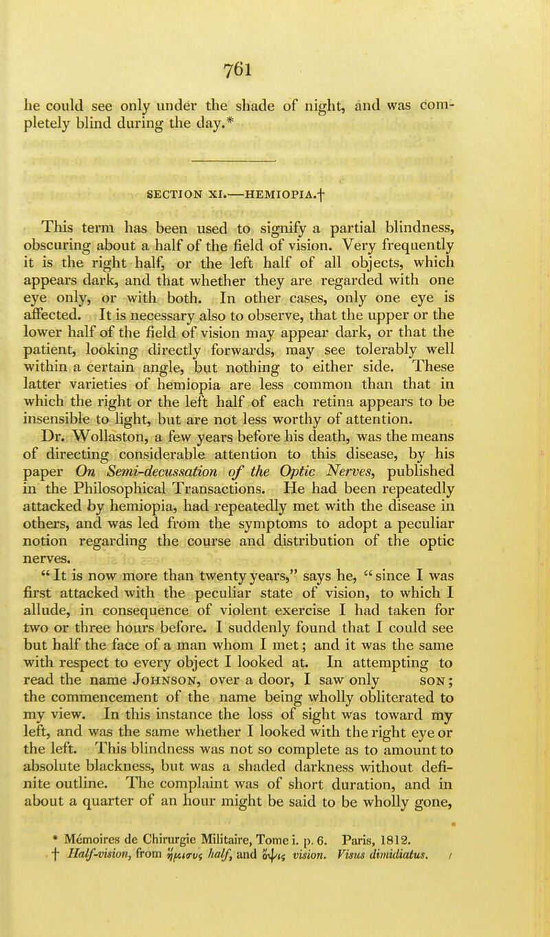 he could see only under the shade of night, and was com- pletely blind during the day.* SECTION XI.—HEMIOPIA.f This term has been used to signify a partial blindness, obscuring about a half of the field of vision. Very frequently it is the right half, or the left half of all objects, which appears dark, and that whether they are regarded with one eye only, or with both. In other cases, only one eye is affected. It is necessary also to observe, that the upper or the lower half of the field of vision may appear dark, or that the patient, looking directly forwards, may see tolerably well within a certain angle, but nothing to either side. These latter varieties of hemiopia are less common than that in which the right or the left half of each retina appears to be insensible to light, but are not less worthy of attention. Dr. Wollaston, a few years before his death, was the means of directing considerable attention to this disease, by his paper On Semi-decussation of the Optic Nerves, published in the Philosophical Transactions. He had been repeatedly attacked by hemiopia, had repeatedly met with the disease in others, and was led from the symptoms to adopt a peculiar notion regarding the course and distribution of the optic nerves.  It is now more than twenty years, says he,  since I was first attacked with the peculiar state of vision, to which I allude, in consequence of violent exercise I had taken for two or three hours before. I suddenly found that I could see but half the face of a man whom I met; and it was the same with respect to every object I looked at. In attempting to read the name Johnson, over a door, I saw only son; the commencement of the name being wholly obliterated to my view. In this instance the loss of sight was toward my left, and was the same whether I looked with the right eye or the left. This blindness was not so complete as to amount to absolute blackness, but was a shaded darkness without defi- nite outline. The complaint was of short duration, and in about a quarter of an hour might be said to be wholly gone, * Mcmoires de Chirurgie Militaire, Tome i. p. 6. Paris, 1812. f Half-vision, from yptirvf half, and od/<{ vision. Visus dimidialus. i