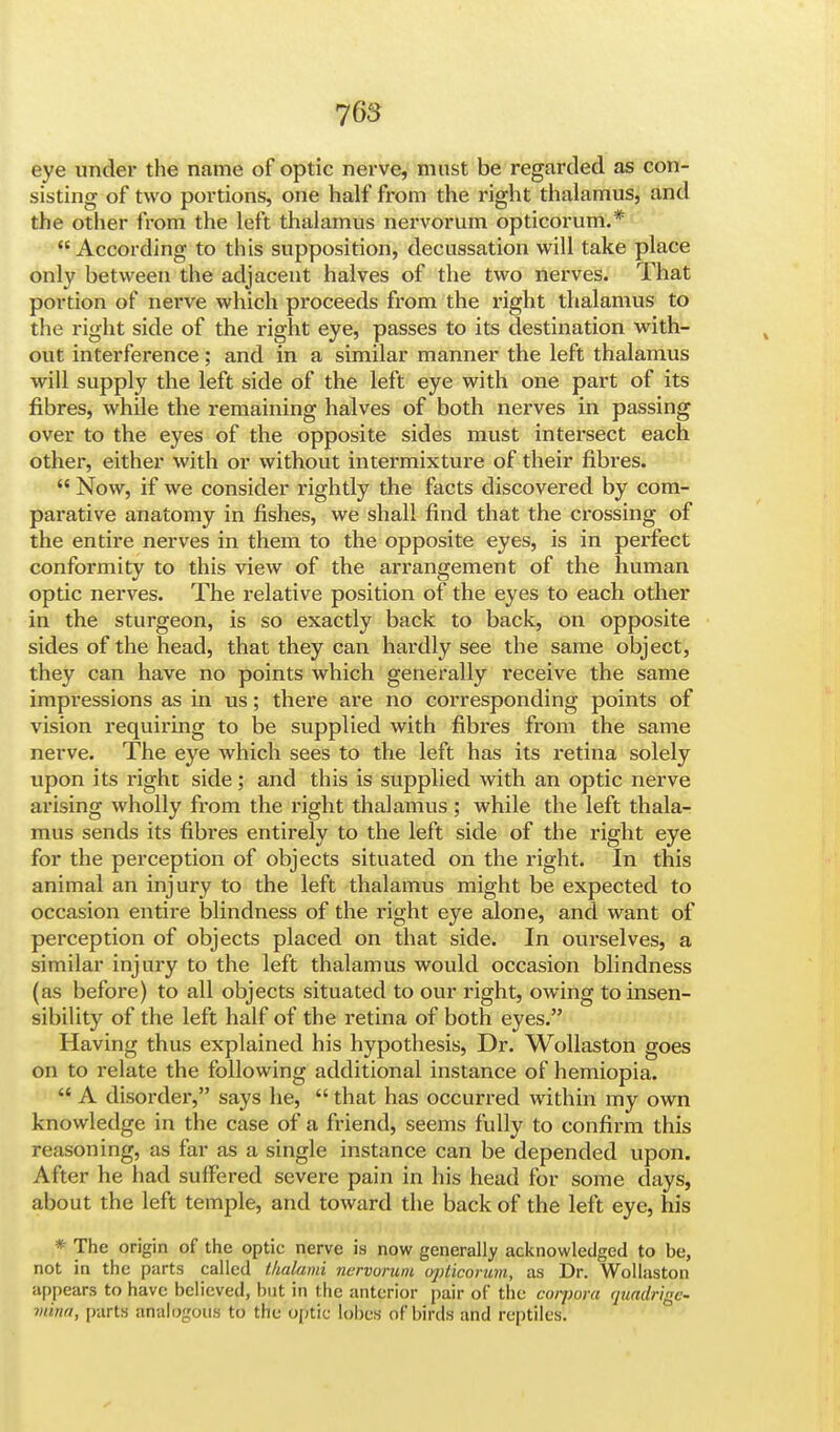 eye under the name of optic nerve, must be regarded as con- sisting of two portions, one half from the right thalamus, and the other from the left thalamus nervorum opticorum.* According to this supposition, decussation will take place only between the adjacent halves of the two nerves. That portion of nerve which proceeds from the right thalamus to the right side of the right eye, passes to its destination with- out interference; and in a similar manner the left thalamus will supply the left side of the left eye with one part of its fibres, while the remaining halves of both nerves in passing over to the eyes of the opposite sides must intersect each other, either with or without intermixture of their fibres.  Now, if we consider rightly the facts discovered by com- parative anatomy in fishes, we shall find that the crossing of the entire nerves in them to the opposite eyes, is in perfect conformity to this view of the arrangement of the human optic nerves. The relative position of the eyes to each other in the sturgeon, is so exactly back to back, on opposite sides of the head, that they can hardly see the same object, they can have no points which generally receive the same impressions as in us; there are no corresponding points of vision requiring to be supplied with fibres from the same nerve. The eye which sees to the left has its retina solely upon its right side; and this is supplied with an optic nerve arising wholly from the right thalamus ; while the left thala- mus sends its fibres entirely to the left side of the right eye for the perception of objects situated on the right. In this animal an injury to the left thalamus might be expected to occasion entire blindness of the right eye alone, and want of perception of objects placed on that side. In ourselves, a similar injury to the left thalamus would occasion blindness (as before) to all objects situated to our right, owing to insen- sibility of the left half of the retina of both eyes. Having thus explained his hypothesis, Dr. Wollaston goes on to relate the following additional instance of hemiopia.  A disorder, says he,  that has occurred within my own knowledge in the case of a friend, seems fully to confirm this reasoning, as far as a single instance can be depended upon. After he had suffered severe pain in his head for some days, about the left temple, and toward the back of the left eye, his * The origin of the optic nerve is now generally acknowledged to be, not in the parts called tlialami nervorum ojdicorum, as Dr. Wollaston appears to have believed, but in the anterior pair of the corjwra rjuadrigc- vtinn, parts analogous to the optic lobes of birds and reptiles.