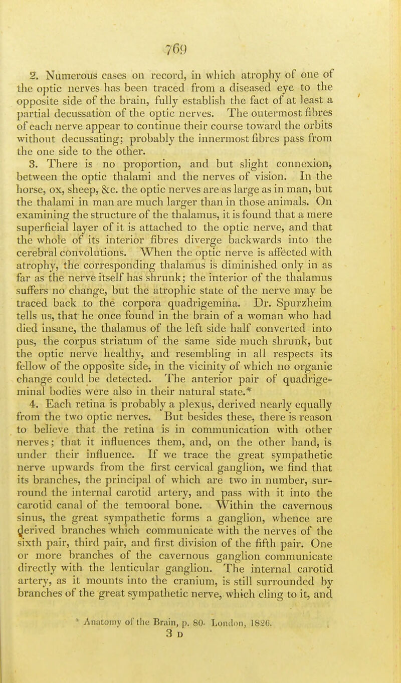 7&) 2. Numerous cases on record, in which atrophy of one of the optic nerves has been traced from a diseased eye to the opposite side of the brain, fully establish the fact of at least a partial decussation of the optic nerves. The outermost fibres of each nerve appear to continue their course toward the orbits without decussating; probably the innermost fibres pass from the one side to the other. 3. There is no proportion, and but slight connexion, between the optic thalami and the nerves of vision. In the horse, ox, sheep, &c. the optic nerves are as large as in man, but the thalami in man are much larger than in those animals. On examining the structure of the thalamus, it is found that a mere superficial layer of it is attached to the optic nerve, and that the whole of its interior fibres diverge backwards into the cerebral convolutions. When the optic nerve is affected with atrophy, the corresponding thalamus is diminished only in as far as the nerve itself has shrunk; the interior of the thalamus suffers no change, but the atrophic state of the nerve may be traced back to the corpora quadrigemina. Dr. Spurzheim tells us, that he once found in the brain of a woman who had died insane, the thalamus of the left side half converted into pus, the corpus striatum of the same side much shrunk, but the optic nerve healthy, and resembling in all respects its fellow of the opposite side, in the vicinity of which no organic change could be detected. The anterior pair of quadrige- mina! bodies were also in their natural state.* 4. Each retina is probably a plexus, derived nearly equally from the two optic nerves. But besides these, there is reason to believe that the retina is in communication with other nerves; that it influences them, and, on the other hand, is under their influence. If we trace the great sympathetic nerve upwards from the first cervical ganglion, we find that its branches, the principal of which are two in number, sur- round the internal carotid artery, and pass with it into the carotid canal of the tenrooral bone. Within the cavernous sinus, the great sympathetic forms a ganglion, whence are derived branches which communicate with the nerves of the sixth pair, third pair, and first division of the fifth pair. One or more branches of the cavernous ganglion communicate directly with the lenticular ganglion. The internal carotid artery, as it mounts into the cranium, is still surrounded by branches of the great sympathetic nerve, which cling to it, and ' Anatomy o£the Brain, p. 80. London, 1836. 3 D