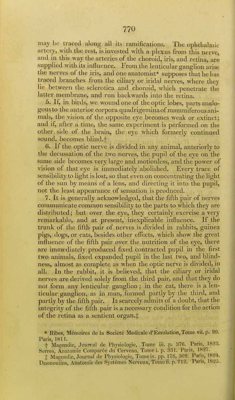 may be traced along all its ramifications. The ophthalmic artery, with the rest, is invested with a plexus from this nerve, and in this way the arteries of the choroid, iris, and retina, are supplied with its influence. From the lenticular ganglion arise the nerves of the iris, and one anatomist* supposes that he lias traced branches from the ciliary or iridal nerves, where they lie between the sclerotica and choroid, which penetrate the latter membrane, and run backwards into the retina. 5. If, in birds, we wound one of the optic lobes, parts analo- gous to the anterior corpora quadrigeminaof mammiferous ani- mals, the vision of the opposite eye becomes weak or extinct; and if, after a time, the same experiment is performed on the other side of the b rain, the eye which formerly continued sound, becomes blind.f 6. If the optic nerve is divided in any animal, anteriorly to the decussation of the two nerves, the pupil of the eye on the same side becomes very large and motionless, and the power of vision of that eye is immediately abolished. Every trace of sensibility to light is lost, so that even on concentrating the light of the sun by means of a lens, and directing it into the pupil, not the least appearance of sensation is produced. 7. It is generally acknowledged, that the fifth pair of nerves communicate common sensibility to the parts to which they are distributed; but over the eye, they certainly exercise a very remarkable, and at present, inexplicable influence. If the trunk of the fifth pair of nerves is divided in rabbits, guinea pigs, dogs, or cats, besides other effects, which show the great influence of the fifth pair over the nutrition of the eye, there are immediately produced fixed contracted pupil in the first two animals, fixed expanded pupil in the last two, and blind- ness, almost as complete as when the optic nerve is divided, in all. In the rabbit, it is believed, that the ciliary or iridal nerves are derived solely from the third pair, and that they do not form any lenticular ganglion; in the cat, there is a len- ticular ganglion, as in man, formed partly by the third, and partly by the fifth pair. It scarcely admits of a doubt, that the integrity of the fifth pair is a necessary condition for the action of the retina as a sentient organ.:); * Ribes, Memoires de la Societe Medicale d'Emulation, Tome vii. p. 99. Paris, 1811. f Magendic, Journal de Pliysiologie, Tome iii. p. 376. Paris, 1823. Scrres, Anatomie Comparee du Cerveau, Tome i. p. 331. Paris, 1827. j Magendie, Journal de Physiologic, Tome iv. pp. 176, 302. Paris, 1824. Desmoulins, Anatomie des Systemes Nerveux, Tomeii. p. 712. Paris, 1825.